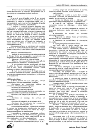 BANCO DO BRASIL – Conhecimentos Bancários
Apostila Brasil Cultural
59
O aval pode ser completo ou parcial, ou seja, pode
garantir a dívida inteira ou parte dela. Ao conceder o aval, o
banco toma-se mero avalista do cliente avalizado.
FIANÇA
A fiança é uma obrigação escrita. E um contrato
através do qual o banco (neste caso, o fiador) garante o
cumprimento da obrigação de seu cliente (neste caso, o
afiançado), junto a um credor em favor do qual a obrigação
deve ser cumprida (neste caso, o beneficiário).
E, portanto, a obrigação acessória assumida pelo
banco, quando se responsabiliza total ou parcialmente pelo
cumprimento da obrigação de seu cliente devedor, caso
este não cumpra ou não possa cumpri-la. Por se tratar de
garantia e não de uma operação de crédito, a fiança
bancária está isenta de IOF. Ao nível do banco, a totalidade
das fianças em vigor não pode, em nenhum momento,
exceder cinco vezes o patrimônio líquido ajustado do
banco. Normalmente, as fianças são prestadas pelos
bancos aos clientes, com a finalidade de viabilizarem o
acesso destes às linhas e crédito abertas por outras
instituições financeiras.
A concessão da fiança se estende por todo o período
de duração do financiamento observados para o banco os
limites convencionados pelo .BACEN para operações deste
tipo.
A fiança é normalmente baixada:
Quando do término do prazo de validade da Carta
de Fiança, desde que assegurado o cumprimento das
obrigações assumidas pelas partes contratantes; -
Mediante a devolução da Carta de Fiança;
Mediante a entrega, ao banco, da declaração do
credor (beneficiário), liberando a garantia prestada.
É uma operação que deve ser aprovada pela área
de crédito dos •bancos e cujo custo ao cliente negociado
caso a caso, sendo, normalmente, cobrados custos
adicionais do registro dos contratos de fiança.
É muito comum a concessão de fianças para que
as empresas industriais se habilitem a linhas de crédito de
financiamento de exportações junto ao Banco do Brasil ou
ao Banco Central.
8.2.1 Características
O Banco Central, nas suas atribuições, autoriza
outorgar fiança bancária nas seguintes situações:
• Participação em concorrência públicas ou
particulares, licitações, tomadas de preços;
• Contratos de construção civil;
• Contratos de execução de obras;
• Contratos de execução de obras adjudicadas por
meio de concorrências públicas ou particulares;
• Contratos de integralização de capitais (pessoas
jurídicas);
• Contratos de prestação de serviços em
empreitadas;
• Contratos de prestação de serviços em geral;
• Contratos de fornecimento de mercadorias,
máquinas, materiais, matéria-prima, etc.;
• Adiantamentos relativos a contratos de prestação
de serviço, ou simplesmente adiantamentos ou sinais,
conforme condições expressas em ordens de compra,
pedidos de mercadoria ou assemelhados;
• Aquisição ou compra de mercadorias, produtos,
matérias-primas, no País, até determinado valor, garantindo
praticamente um limite de crédito para compras, em um
determinado valor e num determinado período;
Compra específica de mercadorias, produtos,
máquinas, equipamentos, matérias-primas (no País ou no
exterior), comprovada através de cópias de pedidos,
ordens de compras, contratos, faturas pró-forma, guia
de importação;
• Liberação de veículos e outros bens móveis,
vinculados a contratos por alienação fiduciária, convênio,
caução, penhor mercantil ou hipoteca;
• Isenção de tributos junto à alfândega, para
permanência temporária de máquinas equipamentos, etc.
• Liberação de máquinas, equipamentos e
mercadorias retidos nas alfândegas e outros órgãos
públicos;
• Obtenção de liminar resultante de mandado de
segurança destinados a sustar cobrança de impostos e
taxas;
• Interposição de recursos em processos
administrativos judiciais
• Pagamento de débitos fiscais, previdenciários,
trabalhistas ou seu parcelamento
• Pagamento de armazenagem de mercadorias
importadas
• Operações ligadas ao comércio exterior
Por outro lado, o Banco Central, nas suas
atribuições, veda a concessão de Cartas de Fiança:
Que possam, direta ou indiretamente, ensejar aos
favorecidos a obtenção de empréstimos em geral, ou
levantamento de recursos junto ao público, ou que
assegurem o pagamento de obrigações decorrentes da
aquisição de bens e serviços;
Que não tenham perfeita caracterização do valor em
moeda nacional e vencimento definido, exceto para garantir
interposição de recursos fiscais ou que sejam garantias
prestadas para produzir efeitos perante órgãos fiscais ou
entidades por elas controladas, cuja delimitação de prazo
seja impraticável;
Em moeda estrangeira ou que envolva risco de
variação de taxas de câmbio, exceto quando se tratar de
operações ligadas ao comércio exterior.
Vinculadas, por qualquer forma à aquisição de
terrenos que não se destinem ao uso próprio ou que se
destinem à execução de empreendimentos ou unidades
habitacionais;
A diretoria do banco e membros dos conselhos
consultivos ou administrativos, fiscais e semelhantes, bem
como aos respectivos cônjuges;
Aos parentes até o segundo grau das pessoas a que
se refere a alínea anterior;
As pessoas físicas ou jurídicas que participem do
capital do banco, com mais de 10% , quaisquer dos
diretores ou administradores da própria instituição
financeira, bem como seus cônjuges e respectivos
parentes, até o segundo grau.
Se a afiançada, por qualquer circunstância não
cumprir com as obrigações perante o beneficiário e,
conseqüentemente, o banco louvar a fiança concedida, o
débito daí resultante passa a ser uma operação de crédito
sujeita ao IOF a partir do vencimento e até sua total
liquidação, onerada pela maior taxa cobrada pelo banco.
Bid Bond →→→→ este tipo de carta garantia emitido pelo
banco a pedido de seu cliente tem a finalidade de habilitá-lo
à participação em uma concorrência pública aberta no
exterior, para o fornecimento de bens ou serviços,
garantindo as condições de venda do produto, relativas ao
cumprimento de preços, prazos e demais características do
contrato.
Perfomance Bond →→→→ É a fiança prestada por um
banco a um cliente que tenha assumido um contrato de
execução longa, de forma a proteger o contratante das
perdas resultantes da não eventual conclusão do contrato
 