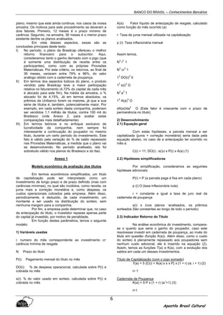 BANCO DO BRASIL – Conhecimentos Bancários
Apostila Brasil Cultural
6
plano, mesmo que este ainda continue, nos casos da nossa
amostra. Os motivos para este procedimento se deveram a
dois fatores. Primeiro, 12 meses é o prazo mínimo de
carência. Segundo, na amostra, 36 meses é o menor prazo
existente dentre os planos analisados.
Em vista desses aspectos, essas são as
conclusões principais deste texto:
I) No período, o plano da Brasilcap ofereceu o melhor
retorno financeiro para o subscritor. Aqui,
consideramos tanto o ganho derivado com o jogo (que
é somente uma distribuição de receita entre os
participantes), como com as próprias Provisões
Matemáticas. Por este critério, os retornos, ao final de
36 meses, variaram entre 79% e 96%, do valor
análogo obtido com a caderneta de poupança.
II) Em termos dos aspectos lúdicos do plano, o produto
vendido pela Brasilcap teve a maior participação
relativa no faturamento (4,72% do capital de cada mês
é alocado para este fim). Na média da amostra, o %
alocado foi de 4,15%. Já em termos absolutos, os
prêmios da Unibanco foram os maiores, já que a sua
série de títulos é, também, potencialmente maior. Por
exemplo, em cada sorteio desta companhia, poderiam
ser vendidos 1,1 milhão de títulos, contra 100 mil do
Bradesco (vide Anexo 2, para avaliar estas
comparações mais detalhadamente).
III) Em termos teóricos e no enfoque exclusivo de
lucratividade da companhia, nem sempre foi
interessante a continuação do poupador no mesmo
titulo, durante um certo período do investimento. Este
fato é válido pela variação do % de saldo repassado
nas Provisões Matemáticas, a medida que o plano vai
se desenvolvendo. No período analisado, isto foi
sobretudo válido nos planos do Bradesco e do Itaú.
Anexo 1
Modelo econômico de avaliação dos títulos
Em termos econômicos simplificados, um título
de capitalização pode ser interpretado como um
investimento de longo prazo e de prazo definido (mas com
carências mínimas), no qual são incididos, como receita, os
juros mais a correção monetária e, como despesa, os
custos operacionais cobrados pela empresa. Além disso,
periodicamente, é deduzido, de cada investimento, um
montante a ser usado na distribuição do sorteio, sem
nenhuma margem para a companhia.
Por fim, a empresa pode determinar que, no caso
da antecipação do titulo, o investidor repasse apenas parte
do capital já investido, por motivo de penalidade.
Em função destes parâmetros, temos o seguinte
modelo:
1) Variáveis usadas
i: numero do mês correspondente ao investimento cr:
carência mínima de resgate
N: Prazo do titulo
P(i): Pagamento mensal do título no mês
DO(i): % de despesa operacional, calculada sobre P(i) e
cobrada no mês
s(i): % do valor usado em sorteio, calculada sobre P(i) e
cobrada no mês
A(a): Fator líquido de antecipação de resgate, calculado
como função do mês ocorrido (a)
r: Taxa de juros mensal utilizada na capitalização
p (i): Taxa inflacionária mensal
Assim temos,
N
3
i
3
1
N
3
cr
3
1
1
3
DO(i)
3
0
1
3
s(i)
3
O
N
3
a
3
1
1
3
A(a)
3
O
dA(a)/da
3
O (Este fator é crescente com o prazo de
permanência no título)
2) Desenvolvimento
2.1) Equação geral
Com estas hipóteses, a parcela mensal a ser
capitalizada (juros + correção monetária) seria dada pela
equação abaixo, no caso de a antecipação ter ocorrido no
mês a:
C(i) = 11; DO(i) ; s(i)J x P(i) x A(a) (1)
2.2) Hipóteses simplificadoras
Por simplificação, consideramos as seguintes
hipóteses adicionais:
P(i) = P (a parcela paga é fixa em cada plano)
p (i) O (taxa inflacionária nula)
r = constante e igual a taxa de juro real da
caderneta de poupança
s(i) s (nos planos ‘analisados, os prêmios
sorteados São constantes ao longo de todo o período)
2.3) Indicador Retorno do Título
Na análise econômica do investimento, compara-
se o quanto que seria o ganho do poupador, caso este
resolvesse investir em caderneta de poupança, ao invés do
titulo em questão (função K(a)). Além disso, como o custo
do sorteio é plenamente repassado aos poupadores sem
nenhum custo adicional, ele é inserido na equação (2).
Assim, temos as funções T(a) e K(a), com a evolução dos
saldos em cada um desses investimentos.
Título de Capitalização (com o jogo somado)
T(a) = 5 {C(i) + A(a) x s x P} x (1 + r) (a; i + 1) (2)
i= 1
Caderneta de Poupança
K(a) = 5 P x (1 + r) (a;
i
+1) (3)
i=1
 