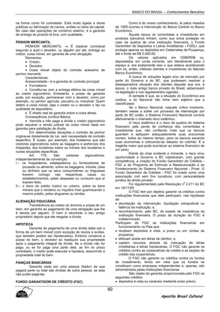 BANCO DO BRASIL – Conhecimentos Bancários
Apostila Brasil Cultural
60
na forma como foi contratado. Está muito ligada a obras
públicas ou fabricação de navios, aviões ou bens de capital.
No caso das operações de comércio exterior, é a garantia
de entrega do produto lá fora, com qualidade.
PENHOR MERCANTIL
PENHOR MERCANTIL →→→→ É espécie contratual
segundo a qual o devedor, ou alguém por ele, entrega ao
credor, coisa móvel, em garantia de uma obrigação.
Elementos:
• Credor;
• Devedor;
• Coisa móvel objeto do contrato acessório de
penhor mercantil.
Características:
Acessoriedade - é a garantia do contrato principal;
• Formalismo
• Constitui-se com a entrega efetiva da coisa móvel
ao credor pignoratício. Entretanto, a posse da garantia
pode, por exceção, permanecer com o devedor, como por
exemplo, no penhor agrícola, pecuário ou industrial. Quem
detém a coisa móvel, seja o credor ou o devedor o faz na
qualidade de depositário;
• É direito real de garantia sobre a coisa alheia.
Conseqüência Jurídica Básica:
• Vencida e não paga a divida o credor pignoratício
pode requerer a venda judicial da coisa móvel dada em
garantia para satisfação da divida.
Em determinadas situações o contrato de penhor
origina-se diretamente da Lei, sem necessidade de contrato
especifico. É ocaso, por exemplo, dos hoteleiros que são
credores pignoratícios sobre as bagagens e pertences dos
hóspedes; dos locadores sobre os móveis dos locatários e
outras situações específicas.
Art. 776. São credores pignoratícios,
independentemente de convenção:
I - os hospedeiros, estalajadeiros ou fornecedores de
pousada ou alimento, sobre as bagagens, móveis, jóias
ou dinheiro que os seus consumidores ou fregueses
tiverem consigo nas respectivas casas ou
estabelecimentos, pelas despesas ou consumo que aí
tiverem feito;
II - o dono do prédio rústico ou urbano, sobre os bens
móveis que o rendeiro ou inquilino tiver guarnecendo o
mesmo prédio, pelos alugueres ou rendas.
ALIENAÇÃO FIDUCIÁRIA
Transferência ao credor do domínio e posse de um
bem, em garantia ao pagamento de uma obrigação que lhe
é devida por alguém. O bem é devolvido a seu antigo
proprietário depois que ele resgatar a dívida.
HIPOTECA
Garantia de pagamento de urna divida dada sob a
forma de um bem imóvel (com exceção de navios e aviões,
que também podem ser hipotecados). Embora conserva a
posse do bem, o devedor só readquire sua propriedade
após o pagamento integral da dívida. Se a dívida não for
paga, ou se for paga uma parte dela, ao fim do prazo
contratado, o credor pode executar a hipoteca, assumindo a
propriedade total do bem.
FIANÇAS BANCÁRIAS
Garantia dada por uma pessoa (fiador) de que
pagará parte ou total das dívidas de outra pessoa, se esta
não puder pagá-las.
FUNDO GARANTIDOR DE CRÉDITO (FGC)
Como é do nosso conhecimento, lá pelos meados
de 1995 ocorreu a intervenção do Banco Central no Banco
Econômico.
Àquela época os correntistas e investidores em
produtos bancários tinham, como sua única proteção no
caso da quebra de uma instituição financeira, o Fundo
Garantidor de Depósitos e Letras Imobiliárias - FGDLI, que
protegia apenas os depósitos em Cadernetas de Poupança,
até o limite de R$ 5.000,00.
Os valores aplicados em CDB/RDB ou,
depositados em conta corrente, iam literalmente para o
espaço e, era exatamente isso o que estava acontecendo
com os, então, infelizes clientes e investidores do falecido
Banco Econômico.
A busca de soluções legais e/ou de mercado por
parte do Governo e do BC, que pudessem resolver a
desesperadora situação dos clientes daquele que era, à
época, o mais antigo banco privado do Brasil, esbarravam
na legislação e nos regulamentos vigentes.
A verdade é que, se a situação do Econômico era
caótica, a do Nacional não tinha nem adjetivo que a
classificasse.
Se o Banco Nacional, naquele crítico momento,
também viesse a sofrer um processo de intervenção por
parte do BC então, o Sistema Financeiro Nacional correria
efetivamente o chamado risco sistêmico.
O risco sistêmico é o risco de quebra do sistema
financeiro pela perda de confiança dos correntistas e
investidores que, não confiando mais que os bancos
guardem e apliquem adequadamente suas economias
correm, todos ao mesmo tempo, para os bancos sacando
suas economias e colocando-as debaixo do colchão. É a
tragédia maior que pode acontecer ao sistema financeiro de
um país).
Diante da crise evidente e iminente, o risco virou
oportunidade e Governo e BC viabilizaram, com grande
competência, a criação do Fundo Garantidor de Créditos -
FGC e do Programa de Estímulo à Reestruturação e ao
Fortalecimento do Sistema Financeiro Nacional - Proer. O
Fundo Garantidor de Créditos - FGC foi criado como uma
associação civil sem fins lucrativos, com personalidade
jurídica de direito privado.
Foi regulamentado pela Resolução n
0
2.211 do BC
em 16/11/95.
O FGC tem por objetivo garantir os créditos contra
instituições financeiras que dele participam, nas hipóteses
de:
• decretação da intervenção, liquidação extrajudicial ou
falência da instituição; e,
• reconhecimento, pelo BC, do estado de insolvência da
instituição financeira. O prazo de duração do FGC é
indeterminado.
Participam do FGC as instituições financeiras em
funcionamento no Pais que:
• recebam depósitos à vista, a prazo ou em contas de
poupança;
• efetuam aceite em letras de câmbio; e,
• captam recursos através da colocação de letras
imobiliárias e letras hipotecárias. O FGC não garante os
créditos contra as cooperativas de crédito e as seções de
crédito das cooperativas.
O FGC não garante os créditos contra os fundos
de investimento, tendo em vista que os fundos se
constituem como empresas independentes e, apenas, são
administrados pelas instituições financeiras
São objeto da garantia proporcionada pelo FGC os
seguintes créditos:
• depósitos à vista ou sacáveis mediante aviso prévio;
 