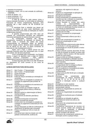 BANCO DO BRASIL – Conhecimentos Bancários
Apostila Brasil Cultural
61
• depósitos de poupança;
• depósitos a prazo, com ou sem emissão de certificado -
CDB/RDB;
• letras de câmbio - LC;
• letras imobiliárias - LI; e,
• letras hipotecárias - LH.
O total de créditos de cada pessoa contra a
mesma instituição financeira, ou contra todas as instituições
financeiras do mesmo conglomerado financeiro, será
garantido até o valor máximo de R$ 20.000,00 por
CPF/CGC.
É importante frisar e entender que devem ser
somados os créditos de cada credor identificado pelo
respectivo CPF/CGC contra todas as instituições do mesmo
conglomerado financeiro.
A garantia proporcionada pelo FGC deve ser
custeada por contribuições ordinárias das instituições
financeiras participantes do sistema financeiro nacional.
As contribuições ordinárias são devidas
mensalmente, resultando da aplicação da alíquota de
0,025% sobre o montante dos saldos das contas
correspondentes às obrigações objeto da garantia,
conforme relação anterior, devendo serem utilizados para
fins de cálculo do seu valor, os dados constantes do
balancete do mês imediatamente anterior.
Assim, com o FGC, o cliente comum de uma
instituição financeira pode ficar descansado pois, no caso
dela quebrar, ele não será prejudicado.
Como curiosidade para comparação, nos Estados
Unidos, o seguro de depósitos está a cargo do Federal
Deposit Insurance Corporation - FDIC, agência
independente do governo americano criada em 1933.
O limite segurado pelo FDIC é de US$ 100.000,00
por depositante em conta corrente ou em conta de
poupança.
ALÍNEAS (MOTIVOS PARA DEVOLUÇÃO)
Alínea 11 - Sem Fundos – 1ª Apresentação;
Alínea 12 - Sem Fundos - 2ª Apresentação;
Alínea 13 - Conta encerrada;
Alínea 14 - Prática espúria;
Alínea 20 - Folha de cheque cancelada por solicitação do
correntista;
Alínea 21 - Contra-ordem (ou revogação) ou posição (ou
sustação) do pagamento pelo portador de
cheque;
Alínea 22 - Divergência ou insuficiência de assinatura (só
valida se houver saldo);
Alínea 23 - Cheque emitido por entidade e órgão da
administração pública direta ou indireta ao
portador;
Alínea 24 - Bloqueio judicial ou determinação do Banco
Central do Brasil
Alínea 25 - Cancelamento de talonário pelo Banco
sacado;
Alínea 26 - Inoperância temporário de transporte;
Alínea 27 - Feriado municipal não previsto;
Alínea 28 - Contra ordem (ou renovação) ou posição (ou
sustação) ao pagamento ocasionado por furto
ou roubo;
Alínea 29 - Cheque bloqueado por falta de confirmação do
recebimento do talonário pelo correntista;
Alínea 30 - Cheque cancelado por furto ou roubo de
malotes;
Alínea 31 - Erro formal (sem data de emissão com mês
grafado numericamente, ausência de
assinatura, não registros do valor por
extenso);
Alínea 32 - Ausência ou irregularidade na aplicação do
carimbo de compensação.
Alínea 33 - Divergência de endosso;
Alínea 34 - Cheque apresentado por estabelecimento
bancário que não o indicado no cruzamento
em preto, sem o endosso mandato;
Alínea 35 - Cheque fraudado ou emitido sem prévio
controle ou responsabilidade do
estabelecimento bancário (cheque individual),
ou ainda com adulteração da praça sacada, ou
com rasuras no preenchimento;
Alínea 36 - Cheque emitido com mais com mais de um
endosso (lei 9.311/96);
Alínea 37 - Registro inconsistente na compensação
eletrônica;
Alínea 41 - Cheque apresentado a Banco que não o
sacado;
Alínea 42 - Cheque não compensável na sessão ou
sistema de compensação em que
apresentado;
Alínea 43 - Cheque devolvido anteriormente pelas alienas
21,22,23,24,3 1 e 34 não passível de
representação em virtude de persistir o motivo
da devolução;
Alínea 44 - Cheque prescrito (quando decorridos 30 dias
da data de emissão se emitido na praça onde
se localiza o Banco sacado e 60 dias quando
emitido em outra praça);
Alínea 45 - Cheque emitido por entidade obrigada a
realizar movimentação e utilização recursos
financeiros do Tesouro Nacional mediante a
ordem bancária;
Alínea 46 - CR quando o cheque do banco
correspondente não for entregue ao Banco
sacado nos prazos estabelecidos;
Alínea 47 - CR com ausência ou inconsistência de dados
obrigatório referente ao cheque
correspondente;
Alínea 48 - Cheque acima de R$ 100,00 sem a indicação
do favorecido;
Alínea 49 - Remessa nula, caracterizada pela
apresentação de cheque devolvido pelas
alíneas 12, 13, 14, 25, 35, 43, 44 e 45,
podendo a devolução ocorrer a qualquer
tempo;
Alínea 51 - Divergência no valor recebido;
Alínea 52 - Recebimento efetuado fora do prazo;
Alínea 53 - Apresentação indevida;
Alínea 54 - Ausência ou irregularidade do carimbo de
compensação;
Alínea 55 - Ausência ou irregularidade da autenticação
mecânica;
Alínea 56 - Transferência insuficiente para a finalidade
indicada;
Alínea 57 - Divergência na indicação da agência
destinatária de número da conta ou do
favorecido;
Alínea 58 - Documento não compensável para crédito
conta poupança;
Alínea 59 - Transferência internacional de recursos em
moeda nacional, emitido sem consignar, de
forma clara e destacada, a expressão
“transferência internacional em reais”;
Alínea 60 - Padrão monetário não definido;
Alínea 61 - Documento não compensável, podendo sua
devolução ocorrer a qualquer tempo;
 