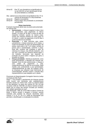 BANCO DO BRASIL – Conhecimentos Bancários
Apostila Brasil Cultural
62
Alínea 62 - Doe “D” com divergência na identificação do
no de CGC/CIC ou sem identificação do tipo
de conta debitada ou creditada;
Obs.: aplicam-se ao documento de transferência Doc ‘D’ os
motivos de devolução 57 e 58 já existentes
Alínea 63 - Registro inconsistente;
Alínea 64 - Arquivo lógico não processado ou processado
parcialmente;
Notas importantes:
É sempre importante alertar que os prazos para prescrição
de cheques são:
• Apresentação - o cheque é pagável à vista e deve
ser apresentado, para pagamento no Banco
sacado, no prazo de 30 dias a contar da data da
respectiva emissão, quando na mesma praça;
quanto aos cheques emitidos em outra praça ou
no interior, o prazo de pagamento é de 60 dias a
contar da data de sua emissão.
• Prescrição - a ação executiva para cobrar
judicialmente o cheque prescreve em 6 meses, a
contar da expiração do prazo de apresentação. Na
prática, esse prazo é de 7 a 8 meses, somado os
prazos para a apresentação, conforme a praça.
Esse fato, contanto não inviabiliza a ação de
cobrança do cheque, mas dificulta bastando, uma
vez que o processo de cobrança deverá seguir o
rito ordinário, demorado, que depende da
produção da prova sobre o negócio que gerou a
emissão do cheque.
• Cheque pré-datado - Admite-se atualmente, como
praxe generalizada, a utilização dos cheques pré-
datados. Como foi dito anteriormente, o cheque é
uma ordem de pagamento à vista,
independentemente da data de sua emissão. Nada
impede, pois, juridicamente, a sua apresentação,
independentemente da data. De qualquer forma,
as empresas que utilizarem esse instrumento de
comercialização, deverão cumprir o preceito ético
imprescindível em suas relações com o cliente.
Provimento do Desembargador Corregedor Geral da Justiça
do Estado de São Paulo:
Artigo 1: “Fica proibido o apontamento de cheques quando
estes tiverem sido devolvidos pelo estabelecimento
bancário sacado por motivo furto, roubo ou extravio folhas
ou dos talonários, os casos dos motivos 25, 28 e 30 das
circulares 2.655 de 18/01/96 e do Banco Central do Brasil,
desde que os títulos não tenham circulado por endosso,
nem estejam garantidos por aval”.
Pela Resolução 1.682 de 31/01/1990 do Banco Central do
Brasil, o Banco sacado é obrigado a fornecer, quando
solicitado pelo portador de cheques devolvidos pelos
motivos 11 a 14, 21, 22 e 31, todas as informações que
permitam a identificação e a localização do emitente.
 