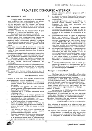 BANCO DO BRASIL – Conhecimentos Bancários
Apostila Brasil Cultural
63
PROVAS DO CONCURSO ANTERIOR
Texto para os itens de 1 a 14
Os bancos médios alcançaram um de seus melhores
anos em 2006. A rigor, essas instituições não optaram
por nenhuma profunda ou surpreendente mudança
de foco estratégico. Bem ao contrário, elas apenas
voltaram a atuar essencialmente como bancos: no ano
passado a carteira de crédito dessas casas bancárias
cresceu 39,2%,
enquanto a carteira dos dez maiores bancos do país
aumentou 26,2%, ambos com referência a 2005.
É apressado asseverar que essa expansão do
segmento possa gerar maior concorrência no setor. Vale
lembrar, apenas como comparação, que a chegada dos
bancos estrangeiros (nos anos 90) não surtiu o efeito
esperado quanto à concorrência bancária. Os bancos
estrangeiros cobram o preço mais alto em 21 tarifas. E os
bancos privados nacionais, médios e grandes, têm os
preços
mais altos em outras 21. O tamanho do banco não
determina o empenho na cobrança de tarifas. O principal
motivo da fraca aceleração da concorrência do sistema
bancário é a
permanência dos altos spreads, a diferença entre o que o
banco paga ao captar e o que cobra ao emprestar, que
não se altera muito, entre instituições grandes ou médias.
Vale notar, também, que os bons resultados dos
bancos médios brasileiros atraíram grandes instituições
do setor bancário internacional interessadas em
participação
segmentada em forma de parceria. O Sistema Financeiro
Nacional só tem a ganhar com esse tipo de integração.
Dessa forma, o cenário. no médio prazo, é de acelerado
movimento
de fusões entre bancos médios. processo que já
começou. Será um novo capítulo da história bancária do
país.
Gazeta Mercantil, Editorial, 28/3/2007.
A respeito do texto acima e de aspectos relacionados ao
terna nele abordado, julgue os itens a seguir.
1 Mantém-se a correção gramatical do período ao se
substituir a vírgula após "spreads" (ℓ.19) por sinal de
dois-pontos.
2 O interesse dos gigantes do setor bancário
internacional pelas instituições brasileiras prejudica o
Sistema Financeiro Nacional.
3 O pronome "elas" (ℓ.4) retoma o antecedente "essas
instituições" (ℓ.2).
4 Na linha 5, mantém-se a correção gramatical do
texto ao se substituir o sinal de dois-pontos por ponto
final, colocando-se inicial maiúscula em "no".
5 O emprego do subjuntivo em "possa" (C.10) justifica-
se por se tratar de uma afirmação hipotética.
6 Estaria gramaticalmente correta a inserção da
conjunção Portanto, seguida de vírgula. antes de "O
tamanho do banco" (ℓ.16), com ajuste na inicial
maiúscula.
7 Pelos sentidos do texto, os bons resultados dos
bancos médios contribuem para acelerar
significativamente a concorrência bancária.
8 Considere que existam 65 diferentes tarifas cobradas
pelos bancos no país. Nessa situação, escolhendo-
se ao acaso uma dessas tarifas, a possibilidade de
que seja selecionada uma daquelas em que "os
bancos estrangeiros cobram o preço mais alto" é
superior a 33%.
9 A inserção do pronome Ela antes de "Será um novo
capítulo" (ℓ .29), com ajuste de maiúscula, mantém a
coesão textual.
10 A correção gramatical, o nível de formalidade e as
escolhas lexicais permitem afirmar-se que a
linguagem do texto está apropriada para
correspondências oficiais.
11 O capitalismo assume, na atualidade, feições
marcadamente financeiras, ao tempo em que se
expandem exponencialmente as redes mundiais de
produção e de circulação de mercadorias e de
capitais.
12 Considere que a carteira de crédito de determinado
banco de tamanho médio seja formada
exclusivamente de créditos imobiliários e que os
contratos efetuados durante o ano de 2005 tenham
somado R$ 75 milhões. Nessa situação, de acordo
com o texto. é possível que durante o ano de 2006
essa casa bancária tenha contratado mais de RS
100 milhões de empréstimos para o setor imobiliário.
13 Considere que a projeção para a carteira de crédito
dos I O maiores bancos do país seja de um
crescimento em 2007, com relação a 2006, no
mínimo igual ao crescimento havido para a carteira
de crédito dos bancos médios em 2006, com relação
a 2005. Nessa situação. os 10 maiores bancos do
país esperam um crescimento de suas carteiras de
crédito em 2007, com relação a 2005. superior a 70°'
é..
14 A relação semântico-sintática entre o período que
termina em "parceria" (f.25 e o que começa com "O
Sistema Financeiro" seria corretamente explicitada
por meio da conjunção Entretanto.
Texto para os itens de 15 a 24
Não foi por falta de aviso. Desde 2004, a Aeronáutica
vem advertindo dos riscos do desinvestimento no controle
do tráfego aéreo. Ao apresentar suas propostas
orçamentárias de 2004, 2005 e 2006, o Departamento de
Controle do Espaço Aéreo (DECEA) informou, por escrito,
que a não liberação integral dos recursos pedidos levaria
à situação vivida agora no país. Mesmo assim, as verbas
foram cortadas ano após ano pelo governo, em dois
momentos: primeiro no orçamento, depois na liberação
efetiva do dinheiro.
As advertências do DECEA foram feitas à Secretaria
de Orçamento Federal do Ministério do
Planejamento, na oportunidade em que foram solicitadas
verbas para "operação, manutenção, desenvolvimento e
modernização do Sistema de Controle do Espaço Aéreo
Brasileiro (SISCEAB)". Elas são citadas em relatório do
Tribunal de Contas da União (TCU).
O Estado de S.Paulo, 25/3/2007, p. CG (com adaptações).
Com referência às estruturas e às idéias do texto, bem
como a aspectos associados aos temas nele tratados,
julgue os próximos itens.
15 Algumas CPIs exerceram grande impacto na opinião
pública brasileira e, graças a uma delas, em princípios
da década passada, um presidente da República viu-se
na contingência de ser afastado do cargo que ocupava.
1
4
7
10
13
16
19
22
25
28
1
4
7
10
13
16
 