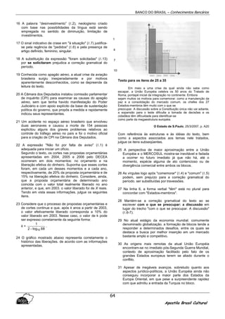 BANCO DO BRASIL – Conhecimentos Bancários
Apostila Brasil Cultural
64
16 A palavra “desinvestimento” (ℓ.2), neologismo criado
com base nas possibilidades da língua está sendo
empregada no sentido de diminuição, limitação de
investimentos.
17 O sinal indicativo de crase em "à situação" (ℓ.7) justifica-
se pela regência de "pedidos" (ℓ.6) e pela presença de
artigo definido, feminino, singular.
18 A substituição da expressão "foram solicitadas" (ℓ.13)
por se solicitaram prejudica a correção gramatical do
período.
19 Conhecida como apagão aéreo, a atual crise da aviação
brasileira surgiu inesperadamente e por motivos
aparentemente desconhecidos, como se depreende da
leitura do texto.
20 A Câmara dos Deputados instalou comissão parlamentar
de inquérito (CPI) para examinar as causas do apagão
aéreo, sem que tenha havido manifestação do Poder
Judiciário e com apoio explícito da base de sustentação
política do governo, que propôs a medida e rapidamente
indicou seus representantes.
21 Um acidente no espaço aéreo brasileiro que envolveu
duas aeronaves e causou a morte de 154 pessoas
explicitou alguns dos graves problemas relativos ao
controle do tráfego aéreo no país e foi o motivo oficial
para a criação de CPI na Câmara dos Deputados.
22 A expressão "Não foi por falta de aviso" (ℓ.1) é
adequada para iniciar um ofício.
Segundo o texto, os cortes nas propostas orçamentárias
apresentadas em 2004, 2005 e 2006 pelo DECEA
ocorreram em dois momentos: no orçamento e na
liberação efetiva do dinheiro. Suponha que esses cortes
foram, em cada um desses momentos e a cada ano,
respectivamente, de 20% da proposta orçamentária e de
15% na liberação efetiva do dinheiro. Considere, ainda,
que a proposta orçamentária de determinado ano
coincida com o valor total realmente liberado no ano
anterior, e que, em 2003. o valor liberado foi de X reais.
Tendo em vista essas informações, julgue os seguintes
itens.
23 Considere que o processo de propostas orçamentárias e
de cortes continue e que. após k anos a partir de 2003,
o valor efetivamente liberado corresponda a 10% do
valor liberado em 2003. Nesse caso, o valor de k pode
ser expresso corretamente da seguinte forma:
k =
68log2
1
10−
.
24 O gráfico mostrado abaixo representa corretamente o
histórico das liberações. de acordo com as informações
apresentadas.
Texto para os itens de 25 a 35
Em meio a uma crise da qual ainda não sabe como
escapar, a União Européia celebra os 50 anos do Tratado de
Roma, pontapé inicial da integração no continente. Embora
sejam muitos os motivos para comemorar. como a manutenção da
paz e a consolidação do mercado comum. os chefes dos 27
Estados-membros têm muito com o que se
preocupar. A discussão sobre a Constituição única não vai adiante,
a expansão para o leste dificulta a tomada de decisões e os
cidadãos têm dificuldade para identificar-se
como parte da megaestrutura européia.
O Estado de S.Paulo, 25/3/2007, p. A20
Com referência às estruturas e às idéias do texto, bem
como a aspectos associados aos temas nele tratados,
julgue os itens subseqüentes.
25 A perspectiva de maior aproximação entre a União
Européia e o MERCOSUL mostra-se inevitável e fadada
a ocorrer no futuro imediato já que não há, até o
momento, espécie alguma de ato contencioso ou de
divergência comercial entre ambos os blocos.
26 As vírgulas logo após "comemorar" (ℓ.4) e "comum" (ℓ.5)
podem, sem prejuízo para a correção gramatical do
período. ser substituídas por travessões.
27 Na linha 6, a forma verbal "têm" está no plural para
concordar com "Estados-membros".
28 Mantém-se a correção gramatical do texto ao se
escrever com o que se preocupar: a discussão em
lugar do trecho "com o que se preocupar. A discussão"
(ℓ.6-7).
29 No atual estágio da economia mundial. comumente
denominado globalização. a formação de blocos tende a
responder a determinados desafios. entre os quais se
destaca a busca por melhor inserção em um mercado
bastante amplo e competitivo.
30 As origens mais remotas da atual União Européia
encontram-se no imediato pós-Segunda Guerra Mundial,
contexto de aproximação facilitado pelo fato de os
grandes Estados europeus terem se aliado durante o
conflito.
31 Apesar de inegáveis avanços. sobretudo quanto aos
aspectos jurídico-políticos, a União Européia ainda não
conseguiu incorporar a maior parte dos Estados da
Europa Oriental, em que pese a surpreendente rapidez
com que admitiu a entrada da Turquia no bloco.
1
4
7
10
 
