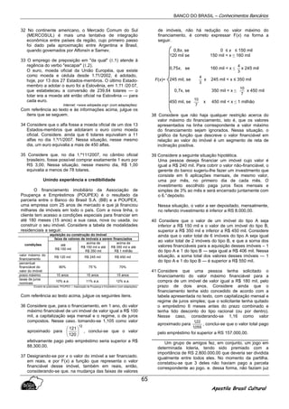 BANCO DO BRASIL – Conhecimentos Bancários
Apostila Brasil Cultural
65
32 No continente americano, o Mercado Comum do Sul
(MERCOSUL) é mais uma tentativa de integração
econômica entre países da região, cujo primeiro passo
foi dado pela aproximação entre Argentina e Brasil,
quando governados por Alfonsín e Sarnev.
33 O emprego de preposição em "da qual" (ℓ.1) atende à
regência do verbo "escapar" (ℓ.2).
O euro, moeda oficial da União Européia, que existe
como moeda e cédula desde 1.°/1/2002, é adotado,
hoje, por 13 dos 27 Estados-membros. O último Estado-
membro a adotar o euro foi a Eslovênia, em 1.°/1 /20 07,
que estabeleceu a conversão de 239,64 tolares — o
tolar era a moeda até então oficial na Eslovênia — para
cada euro.
Internet: <www.wikipedia.org> (com adaptações).
Com referência ao texto e às informações acima, julgue os
itens que se seguem.
34 Considere que o alfa fosse a moeda oficial de um dos 13
Estados-membros que adotaram o euro como moeda
oficial. Considere. ainda que 6 tolares equivaliam a 11
alfas no dia 1.º/1/2007. Nessa situação, nesse mesmo
dia, um euro equivalia a mais de 450 alfas.
35 Considere que. no dia 1.º1112007, no câmbio oficial
brasileiro. fosse possível comprar exatamente 1 euro por
RS 3,00. Nessa situação. nesse mesmo dia, R$ 1,00
equivalia a menos de 78 tolares.
Unindo experiência e credibilidade
O financiamento imobiliário da Associação de
Poupança e Empréstimos (POUPEX) é o resultado da
parceria entre o Banco do Brasil S.A. (BB) e a POUPEX,
uma empresa com 25 anos de mercado e que já financiou
milhares de imóveis em todo o país. Com a nova linha, o
cliente tem acesso a condições especiais para financiar em
até 180 meses (15 anos) a sua casa, nova ou usada. ou
construir o seu imóvel. Considere a tabela de modalidades
residenciais a seguir.
aquisição ou construção do imóvel
faixa de valores de imóveis a serem financiados
condições até
R$ 150 mil
acima de
R$ 150 mil e até
R$ 350 mil
acima de
R$ 350 mil e até
R$ 1 milhão
valor máximo do
financiamento
R$ 120 mil R$ 245 mil R$ 450 mil
percentual
financiável do
valor do imóvel
80% 75¨% 70%
prazo máximo 15 anos 15 anos 15 anos
taxas de juros
nominais
10% a.a. 11% a.a. 12% a.a.
Encarte de publicidade. POUPEX — Associação de Poupança e Empréstimo (com adaptações).
Com referência ao texto acima, julgue os seguintes itens.
36 Considere que, para o financiamento, em 1 ano, do valor
máximo financiável de uni imóvel de valor igual a R$ 100
mil, a capitalização seja mensal e o regime, o de juros
compostos. Nesse caso. tomando-se 1,105 como valor
aproximado para
12
120
121






, conclui-se que o valor
efetivamente pago pelo empréstimo seria superior a R$
88.300,00.
37 Designando-se por x o valor do imóvel a ser financiado.
em reais, e por F(x) a função que representa o valor
financiável desse imóvel, também em reais, então,
considerando-se que. na mudança das faixas de valores
de imóveis, não há redução no valor máximo do
financiamento, é correto expressar F(x) na forma a
seguir.
0,8x, se 0 ≤ x ≤ 150 mil
120 mil se 150 mil < x ≤ 160 mil
0,75x, se 160 mil < x ≤
3
4
x 245 mil
245 mil, se
3
4
x 245 mil < x ≤ 350 mil
0,7x, se 350 mil < x ≤
7
10
x 450 mil
450 mil, se
7
10
x 450 mil < x ≤ 1 milhão
38 Considere que não haja qualquer restrição acerca do
valor máximo do financiamento, isto é, que os valores
apresentados na linha correspondente a valor máximo
do financiamento sejam ignorados. Nessa situação, o
gráfico da função que descreve o valor financiável em
relação ao valor do imóvel é um segmento de reta de
inclinação positiva.
39 Considere a seguinte situação hipotética.
Uma pessoa deseja financiar um imóvel cujo valor é
igual a R$ 240 mil. Para cobrir o valor não-financiável, o
gerente do banco sugeriu-lhe fazer um investimento que
consiste em 6 aplicações mensais, de mesmo valor,
uma por mês, no primeiro dia de cada mês. O
investimento escolhido paga juros fixos mensais e
simples de 3% ao mês e será encerrado juntamente com
o 6.°depósito.
Nessa situação, o valor a ser depositado, mensalmente,
no referido investimento é inferior a RS 8.000,00.
40 Considere que o valor de um imóvel do tipo A seja
inferior a R$ 150 mil e o valor de um imóvel do tipo B,
superior a R$ 350 mil e inferior a R$ 450 mil. Considere
ainda que o valor total de 6 imóveis do tipo A seja igual
ao valor total de 2 imóveis do tipo B, e que a sorna dos
valores financiáveis para a aquisição desses imóveis – 1
do tipo A e 1 do tipo B — seja igual a R$ 406 mil. Nessa
situação, a soma total dos valores desses imóveis — 1
do tipo A e 1 do tipo B — é superior a R$ 550 mil.
41 Considere que uma pessoa tenha solicitado o
financiamento do valor máximo financiável para a
compra de um imóvel de valor igual a R$ 180 mil, pelo
prazo de dois anos. Considere ainda que o
financiamento tenha sido concedido de acordo com a
tabela apresentada no texto, com capitalização mensal e
regime de juros simples; que o solicitante tenha quitado
o empréstimo 6 meses antes do prazo combinado e
tenha tido desconto do tipo racional (ou por dentro).
Nesse caso, considerando-se 1,16 como valor
aproximado para
055,1
22,1
, conclui-se que o valor total pago
pelo empréstimo foi superior a RS 157.000,00.
Um grupo de amigos fez, em conjunto, um jogo em
determinada loteria, tendo sido premiado com a
importância de RS 2.800.000.00 que deveria ser dividida
igualmente entre todos eles. No momento da partilha.
constatou-se que 3 deles não haviam pago a parcela
correspondente ao jogo. e. dessa forma, não faziam juz
F(x)=
 