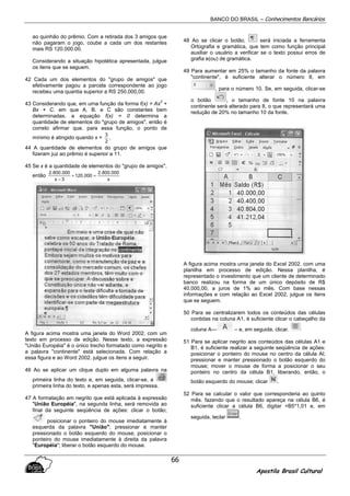 BANCO DO BRASIL – Conhecimentos Bancários
Apostila Brasil Cultural
66
ao quinhão do prêmio. Com a retirada dos 3 amigos que
não pagaram o jogo, coube a cada um dos restantes
mais RS 120.000.00.
Considerando a situação hipotética apresentada, julgue
os itens que se seguem.
42 Cada um dos elementos do "grupo de amigos" que
efetivamente pagou a parcela correspondente ao jogo
recebeu uma quantia superior a RS 250.000,00.
43 Considerando que, em urna função da forma f(x) = Ax
2
+
Bx + C. em que A. B. e C são constantes bem
determinadas. a equação f(x) = 0 determina a
quantidade de elementos do "grupo de amigos", então é
correto afirmar que. para essa função, o ponto de
mínimo é atingido quando x =
2
3
.
44 A quantidade de elementos do grupo de amigos que
fizeram juz ao prêmio é superior a 11.
45 Se x é a quantidade de elementos do "grupo de amigos",
então
x
000.800.2
000.120
3x
000.800.2
=+
−
A figura acima mostra uma janela do Word 2002, com um
texto em processo de edição. Nesse texto, a expressão
"União Européia" é o único trecho formatado como negrito e
a palavra "continente" está selecionada. Com relação a
essa figura e ao Word 2002. julgue os itens a seguir.
46 Ao se aplicar um clique duplo em alguma palavra na
primeira linha do texto e, em seguida, clicar-se, a
primeira linha do texto, e apenas esta, será impressa.
47 A formatação em negrito que está aplicada à expressão
"União Européia", na segunda linha, será removida ao
final da seguinte seqüência de ações: clicar o botão;
posicionar o ponteiro do mouse imediatamente à
esquerda da palavra "União"; pressionar e manter
pressionado o botão esquerdo do mouse; posicionar o
ponteiro do mouse imediatamente à direita da palavra
"Européia"; liberar o botão esquerdo do mouse.
48 Ao se clicar o botão, será iniciada a ferramenta
Ortografia e gramática, que tem como função principal
auxiliar o usuário a verificar se o texto possui erros de
grafia e(ou) de gramática.
49 Para aumentar em 25% o tamanho da fonte da palavra
"continente", é suficiente alterar o número 8, em
, para o número 10. Se, em seguida, clicar-se
o botão , o tamanho de fonte 10 na palavra
continente será alterado para 8, o que representará uma
redução de 20% no tamanho 10 da fonte.
A figura acima mostra urna janela do Excel 2002. com uma
planilha em processo de edição. Nessa planilha, é
representado o investimento que um cliente de determinado
banco realizou na forma de um único depósito de R$
40.000,00, a juros de 1% ao mês. Com base nessas
informações e com relação ao Excel 2002, julgue os itens
que se seguem.
50 Para se centralizarem todos os conteúdos das células
contidas na coluna A1, é suficiente clicar o cabeçalho da
coluna A— – e, em seguida, clicar.
51 Para se aplicar negrito aos conteúdos das células A1 e
B1, é suficiente realizar a seguinte seqüência de ações:
posicionar o ponteiro do mouse no centro da célula Al;
pressionar e manter pressionado o botão esquerdo do
mouse; mover o mouse de forma a posicionar o seu
ponteiro no centro da célula B1, liberando, então, o
botão esquerdo do mouse; clicar .
52 Para se calcular o valor que corresponderia ao quinto
mês. fazendo que o resultado apareça na célula B6, é
suficiente clicar a célula B6, digitar =B5*1,01 e, em
seguida, teclar .
 