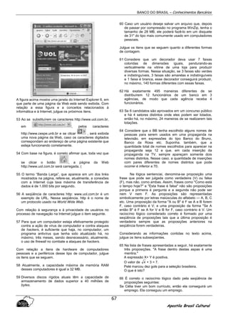 BANCO DO BRASIL – Conhecimentos Bancários
Apostila Brasil Cultural
67
A figura acima mostra uma janela do Internet Explorer 6, em
que parte de uma página da Web está sendo exibida. Com
relação a essa figura e a conceitos relacionados à
informática e à Internet, julgue os próximos itens.
53 Ao se substituírem os caracteres http://www.uol.com.br,
em , pelos caracteres
http://www.cespe.unb.br e se clicar , será exibida
uma nova página da Web, caso os caracteres digitados
correspondam ao endereço de uma página existente que
esteja funcionando corretamente.
54 Com base na figura, é correto afirmar que, toda vez que
se clicar o botão , a página da Web
http://www.uol.com.br será carregada. (
55 O termo “Banda Larga”, que aparece em um dos links
mostrados na página, refere-se, atualmente, a conexões
com a Internet cuja taxa máxima de transferência de
dados é de 1.000 bits por segundo.
56 A seqüência de caracteres http: www.uol.com.br é um
exemplo de URL. Nessa seqüência. http é o nome de
um protocolo usado na World Wide Web.
Com relação à segurança e à privacidade de usuários no
processo de navegação na Internet julgue o item seguinte.
57 Para que um computador esteja efetivamente protegido
contra a ação de vírus de computador e contra ataques
de hackers, é suficiente que haja, no computador, um
programa antivírus que tenha sido atualizado há, no
máximo, três meses, sendo desnecessário, atualmente,
o uso de firewall no combate a ataques de hackers.
Com relação a itens de hardware de computadores
pessoais e a periféricos desse tipo de computador, julgue
os itens que se seguem.
58 Atualmente, a capacidade máxima de memória RAM
desses computadores é igual a 32 MB.
59 Diversos discos rígidos atuais têm a capacidade de
armazenamento de dados superior a 40 milhões de
bytes.
60 Caso um usuário deseje salvar um arquivo que, depois
de passar por compressão no programa WinZip, tenha o
tamanho de 28 MB, ele poderá fazê-lo em um disquete
de 31" do tipo mais comumente usado em computadores
pessoais.
Julgue os itens que se seguem quanto a diferentes formas
de contagem.
61 Considere que um decorador deva usar 7 faixas
coloridas de dimensões iguais, pendurando-as
verticalmente na vitrine de uma loja para produzir
diversas formas. Nessa situação, se 3 faixas são verdes
e indistinguíveis, 3 faixas são amarelas e indistinguíveis
e 1 faixa é branca, esse decorador conseguirá produzir,
no máximo, 140 formas diferentes com essas faixas.
62 Há exatamente 495 maneiras diferentes de se
distribuírem 12 funcionários de um banco em 3
agências, de modo que cada agência receba 4
funcionários.
63 Se 6 candidatos são aprovados em um concurso público
e há 4 setores distintos onde eles podem ser lotados.
então há, no máximo, 24 maneiras de se realizarem tais
lotações.
64 Considere que o BB tenha escolhido alguns nomes de
pessoas para serem usados em uma propaganda na
televisão. em expressões do tipo Banco do Bruno,
Banco da Rosa etc. Suponha. também, que a
quantidade total de nomes escolhidos para aparecer na
propaganda seja 12 e que. em cada inserção da
propaganda na TV. sempre apareçam somente dois
nomes distintos. Nesse caso. a quantidade de inserções
com pares diferentes de nomes distintos que pode
ocorrer é inferior a 70.
Na lógica sentenciai, denomina-se proposição uma
frase que pode ser julgada como verdadeira (V) ou falsa
(F), mas não, como ambas. Assim, frases como "Como está
o tempo hoje?" e "Esta frase é falsa" não são proposições
porque a primeira é pergunta e a segunda não pode ser
nem V nem F. As proposições são representadas
simbolicamente por letras maiúsculas do alfabeto — A, B, C
etc. Uma proposição da forma "A ou B" é F se A e B forem
F, caso contrário é V; e uma proposição da forma "Se A
então B" é F se A for V e B for F, caso contrário é V. Um
raciocínio lógico considerado correto é formado por uma
seqüência de proposições tais que a última proposição é
verdadeira sempre que as proposições anteriores na
seqüência forem verdadeiras.
Considerando as informações contidas no texto acima,
julgue os itens subseqüentes.
65 Na lista de frases apresentadas a seguir, há exatamente
três proposições. "A frase dentro destas aspas é uma
mentira."
A expressão X+ Y é positiva.
O valor de 4 + 3 = 7.
Pelé marcou dez gols para a seleção brasileira.
O que é isto?
66 É correto o raciocínio lógico dado pela seqüência de
proposições seguintes:
Se Célia tiver um bom currículo, então ela conseguirá um
emprego. Ela conseguiu um emprego.
 