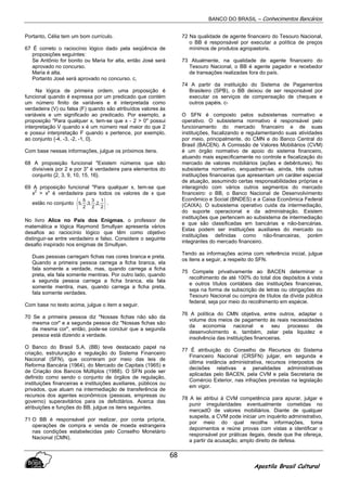 BANCO DO BRASIL – Conhecimentos Bancários
Apostila Brasil Cultural
68
Portanto, Célia tem um bom currículo.
67 É correto o raciocínio lógico dado pela seqüência de
proposições seguintes:
Se Antônio for bonito ou Maria for alta, então José será
aprovado no concurso.
Maria é alta.
Portanto José será aprovado no concurso. c,
Na lógica de primeira ordem, uma proposição é
funcional quando é expressa por um predicado que contém
um número finito de variáveis e é interpretada como
verdadeira (V) ou falsa (F) quando são atribuídos valores às
variáveis e um significado ao predicado. Por exemplo, a
proposição "Para qualquer x, tem-se que x - 2 > 0" possui
interpretação V quando x é um número real maior do que 2
e possui interpretação F quando x pertence, por exemplo,
ao conjunto {-4, -3, -2, -1, 0}.
Com base nessas informações, julgue os próximos itens.
68 A proposição funcional "Existem números que são
divisíveis por 2 e por 3" é verdadeira para elementos do
conjunto {2, 3, 9, 10, 15, 16}.
69 A proposição funcional "Para qualquer x, tem-se que
x
2
> x" é verdadeira para todos os valores de x que
estão no conjunto






2
1
,2,
2
3
,3,
2
5
,5 .
No livro Alice no País dos Enigmas, o professor de
matemática e lógica Raymond Smullyan apresenta vários
desafios ao raciocínio lógico que têm como objetivo
distinguir-se entre verdadeiro e falso. Considere o seguinte
desafio inspirado nos enigmas de Smullyan.
Duas pessoas carregam fichas nas cores branca e preta.
Quando a primeira pessoa carrega a ficha branca, ela
fala somente a verdade, mas, quando carrega a ficha
preta, ela fala somente mentiras. Por outro lado, quando
a segunda pessoa carrega a ficha branca, ela fala
somente mentira, mas, quando carrega a ficha preta,
fala somente verdades.
Com base no texto acima, julgue o item a seguir.
70 Se a primeira pessoa diz "Nossas fichas não são da
mesma cor" e a segunda pessoa diz "Nossas fichas são
da mesma cor", então, pode-se concluir que a segunda
pessoa está dizendo a verdade.
O Banco do Brasil S.A. (BB) teve destacado papel na
criação, estruturação e regulação do Sistema Financeiro
Nacional (SFN), que ocorreram por meio das leis de
Reforma Bancária (1964), do Mercado de Capitais (1965) e
de Criação dos Bancos Múltiplos (1988). O SFN pode ser
definido como sendo o conjunto de órgãos de regulação,
instituições financeiras e instituições auxiliares, públicos ou
privados, que atuam na intermediação de transferência de
recursos dos agentes econômicos (pessoas, empresas ou
governo) superavitários para os deficitários. Acerca das
atribuições e funções do BB, julgue os itens seguintes.
71 O BB é responsável por realizar, por conta própria,
operações de compra e venda de moeda estrangeira
nas condições estabelecidas pelo Conselho Monetário
Nacional (CMN).
72 Na qualidade de agente financeiro do Tesouro Nacional,
o BB é responsável por executar a política de preços
mínimos de produtos agropastoris.
73 Atualmente, na qualidade de agente financeiro do
Tesouro Nacional, o BB é agente pagador e recebedor
de transações realizadas fora do país.
74 A partir da instituição do Sistema de Pagamentos
Brasileiro (SPB), o BB deixou de ser responsável por
executar os serviços de compensação de cheques e
outros papéis. c-
O SFN é composto pelos subsistemas normativo e
operativo. O subsistema normativo é responsável pelo
funcionamento do mercado financeiro e de suas
instituições, fiscalizando e regulamentando suas atividades
por meio, principalmente, do CMN e do Banco Central do
Brasil (BACEN). A Comissão de Valores Mobiliários (CVM)
é um órgão normativo de apoio do sistema financeiro,
atuando mais especificamente no controle e fiscalização do
mercado de valores mobiliários (ações e debêntures). No
subsistema normativo, enquadram-se, ainda, três outras
instituições financeiras que apresentam um caráter especial
de atuação, assumindo certas responsabilidades próprias e
interagindo com vários outros segmentos do mercado
financeiro: o BB, o Banco Nacional de Desenvolvimento
Econômico e Social (BNDES) e a Caixa Econômica Federal
(CAIXA). O subsistema operativo cuida da intermediação,
do suporte operacional e da administração. Existem
instituições que pertencem ao subsistema de intermediação
e que são classificadas em bancárias e não-bancárias.
Estas podem ser instituições auxiliares do mercado ou
instituições definidas como não-financeiras, porém
integrantes do mercado financeiro.
Tendo as informações acima com referência inicial, julgue
os itens a seguir, a respeito do SFN.
75 Compete privativamente ao BACEN determinar o
recolhimento de até 100% do total dos depósitos à vista
e outros títulos contábeis das instituições financeiras,
seja na forma de subscrição de letras ou obrigações do
Tesouro Nacional ou compra de títulos da dívida pública
federal, seja por meio do recolhimento em espécie.
76 A política do CMN objetiva, entre outros, adaptar o
volume dos meios de pagamento às reais necessidades
da economia nacional e seu processo de
desenvolvimento e, também, zelar pela liquidez e
insolvência das instituições financeiras.
77 É atribuição do Conselho de Recursos do Sistema
Financeiro Nacional (CRSFN) julgar, em segunda e
última instância administrativa, recursos interpostos de
decisões relativas a penalidades administrativas
aplicadas pelo BACEN, pela CVM e pela Secretaria de
Comércio Exterior, nas infrações previstas na legislação
em vigor.
78 A lei atribui à CVM competência para apurar, julgar e
punir irregularidades eventualmente cometidas no
mercadO de valores mobiliários. Diante de qualquer
suspeita, a CVM pode iniciar um inquérito administrativo,
por meio do qual recolhe informações, toma
depoimentos e reúne provas com vistas a identificar o
responsável por práticas ilegais, desde que lhe ofereça,
a partir da acusação, amplo direito de defesa.
 