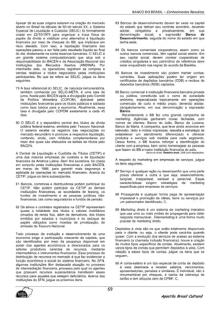 BANCO DO BRASIL – Conhecimentos Bancários
Apostila Brasil Cultural
69
Apesar de as suas origens estarem na criação do mercado
aberto no Brasil na década de 60 do século XX, o Sistema
Especial de Liquidação e Custódia (SELIC) foi formalmente
criado em 22/10/1979 para organizar a troca física de
papéis da dívida e viabilizar uma alternativa à liquidação
financeira por meio de cheques do BB, que implicava em
risco elevado. Com isso, a liquidação financeira das
operações passou a ser feita pelo resultado líquido ao final
do dia, diretamente na conta reservas bancárias. O SELIC é
um grande sistema computadorizado que atua sob a
responsabilidade do BACEN e da Associação Nacional das
Instituições dos Mercados Abertos (ANDIMA). Por
intermédio dele, os operadores registram as compras e
vendas relativas a títulos negociados pelas instituições
participantes. No que se refere ao SELIC, julgue os itens
seguintes.
79 A taxa referencial do SELIC, de natureza remuneratória,
também conhecida por SELIC-META, é uma taxa de
juros, fixada pelo BACEN após a divulgação pelo Comitê
de Política Monetária (COPOM), aplicável pelas
instituições financeiras para os títulos públicos e adotada
como taxa básica para a economia. Atualmente, essa
taxa é divulgada pelo COPOM exatamente a cada 45
dias.
80 O SELIC é o depositário central dos títulos da dívida
pública federal externa, emitidos pelo Tesouro Nacional.
O sistema recebe os registros das negociações no
mercado secundário e promove a respectiva liquidação,
contando, ainda, com módulos complementares por
meio dos quais são efetuados os leilões de títulos pelo
BACEN.
A Central de Liquidação e Custódia de Títulos (CETIP) é
urna das maiores empresas de custódia e de liquidação
financeira da América Latina. Sem fins lucrativos, foi criada
em conjunto pelas instituições financeiras e pelo BACEN,
em março de 1986, para garantir mais segurança e
agilidade às operações do mercado financeiro. Acerca da
CETIP, julgue os itens subseqüentes.
81 Bancos, corretoras e distribuidoras podem participar da
CETIP. Não podem participar da CETIP as demais
instituições financeiras, as sociedades de leasing, os
fundos de investimento e as pessoas jurídicas não-
financeiras, tais como seguradoras e fundos de pensão.
82 Os ativos e contratos registrados na CETIP representam
quase a totalidade dos títulos e valores mobiliários
privados de renda fixa, além de derivativos, dos títulos
emitidos por estados e municípios e do estoque de
papéis utilizados como moedas de privatização, de
emissão do Tesouro Nacional.
Todo processo de evolução e desenvolvimento de uma
economia exige a participação crescente de capitais, que
são identificados por meio da poupança disponível em
poder dos agentes econômicos e direcionados para os
setores produtivos carentes de recursos, mediante
intermediários e instrumentos financeiros. Esse processo de
distribuição de recursos no mercado é que faz evidenciar a
função econômica e social do sistema financeiro. No SFN,
algumas instituições têm destacada atuação no processo
de intermediação financeira, processo pelo qual os agentes
que possuem recursos superavitários transferem esses
recursos para aqueles que estejam deficitários. Acerca das
instituições do SFN, julgue os próximos itens.
83 Bancos de desenvolvimento devem ter sede na capital
do estado que detiver seu controle acionário, devendo
adotar, obrigatória e privativamente, em sua
denominação social, a expressão Banco de
Desenvolvimento, seguida do nome do estado em que
tenha sede.
84 Os bancos comerciais cooperativos, assim como os
outros bancos comerciais, têm capital social aberto. Em
seu capital social, devem constar cooperativas de
créditos singulares e seu patrimônio de referência deve
estar enquadrado nas regras do acordo da Basiléia.
85 Bancos de investimento não podem manter contas-
correntes. Suas aplicações podem ter origem em
certificados de depósitos bancários (CDB) e recibos de
depósitos bancários (RDB) captados.
86 Banco comercial é instituição financeira bancária privada
ou pública, constituída sob o nome de sociedade
anônima, especializada basicamente em operações
comerciais de curto e médio prazo, devendo adotar,
obrigatoriamente, em sua denominação a expressão
Banco.
Recentemente o BB fez uma grande campanha de
marketing. Agências ganharam novas fachadas, com
nomes de clientes: Banco do João, Banco da Luciana,
Banco da Maria. A campanha, que teve ainda anúncios em
televisão, rádio e mídias impressas, ressalta a estratégia de
estabelecer um atendimento diferenciado e oferecer
produtos e serviços sob medida para cada segmento.
Dessa forma, o BB buscou reforçar a identificação do
cliente com a empresa, bem como homenagear as pessoas
que fazem do BB a maior instituição financeira do país.
Banco do Brasil. Relatório anual, 2006 (com adaptações).
A respeito do marketing em empresas de serviços. julgue
os itens seguintes.
87 Serviço é qualquer ação ou desempenho que uma parte
possa oferecer a outra e que seja, essencialmente,
tangível, inseparável, variável e perecível. Essas
características exigem estratégias de marketing
específicas para empresas de serviços.
88 Propaganda é qualquer forma paga de apresentação
impessoal e promoção de idéias, bens ou serviços por
um patrocinador identificado. C,
89 Marketing direto é um sistema de marketing interativo
que usa uma ou mais mídias de propaganda para obter
resposta mensurável. Telemarketing é urna forma muito
popular de marketing direto.
Depósitos à vista são os que estão totalmente disponíveis
para o cliente, ou seja, o cliente pode sacá-los quando
quiser. Com a evolução dos serviços de acesso ao sistema
fmanceiro (a chamada inclusão financeira), houve a criação
de muitos tipos específicos de contas. Atualmente, existem
vários tipos de contas que permitem depósitos à vista. Com
relação a esses tipos de contas, julgue os itens que se
seguem.
90 A conta-salário é um tipo especial de conta de depósito
à vista destinada a receber salários, vencimentos,
aposentadorias, pensões e similares. É individual, não é
movimentável por cheques, é isenta da cobrança de
tarifas e tem alíquota zero de CPMF. C.
 