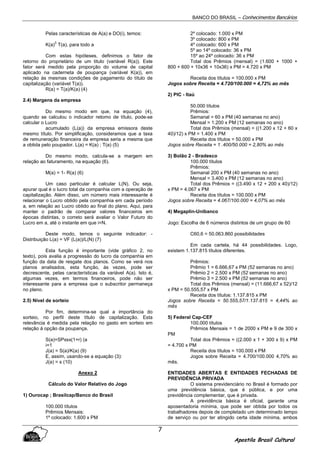 BANCO DO BRASIL – Conhecimentos Bancários
Apostila Brasil Cultural
7
Pelas características de A(a) e DO(i), temos:
K(a)
3
T(a), para todo a
Com estas hipóteses, definimos o fator de
retorno do proprietário de um titulo (variável R(a)). Este
fator será medido pela proporção do volume de capital
aplicado na caderneta de poupança (variável K(a)), em
relação às mesmas condições de pagamento do título de
capitalização (variável T(a)).
R(a) = T(a)/K(a) (4)
2.4) Margens da empresa
Do mesmo modo em que, na equação (4),
quando se calculou o indicador retomo de título, pode-se
calcular o Lucro
acumulado (L(a)) da empresa emissora deste
mesmo título. Por simplificação, consideramos que a taxa
de remuneração financeira da empresa seria a mesma que
a obtida pelo poupador. L(a) = K(a) ; T(a) (5)
Do mesmo modo, calcula-se a margem em
relação ao faturamento, na equação (6).
M(a) = 1- R(a) (6)
Um caso particular é calcular L(N). Ou seja,
apurar qual é o lucro total da companhia com a operação de
capitalização. Além disso, um número mais interessante é
relacionar o Lucro obtido pela companhia em cada período
a, em relação ao Lucro obtido ao final do plano. Aqui, para
manter o padrão de comparar valores financeiros em
épocas distintas, o correto será avaliar o Valor Futuro do
Lucro em a, até o instante em que i=N.
Deste modo, temos o seguinte indicador: -
Distribuição L(a) = VF (L(a))/L(N) (7)
Esta função é importante (vide gráfico 2, no
texto), pois avalia a progressão do lucro da companhia em
função da data de resgate dos planos. Como se verá nos
planos analisados, esta função, às vezes, pode ser
decrescente, pelas características da variável A(a). Isto é,
algumas vezes, em termos financeiros, pode não ser
interessante para a empresa que o subscritor permaneça
no plano.
2.5) Nível de sorteio
Por fim, determina-se qual a importância do
sorteio, no perfil deste título de capitalização. Esta
relevância é medida pela relação no gasto em sorteio em
relação à opção da poupança.
S(a)=SPxsx(1+r) (a
i=1
J(a) = S(a)/K(a) (9)
E, assim, usando-se a equação (3):
J(a) = s (10)
Anexo 2
Cálculo do Valor Relativo do Jogo
1) Ourocap ; Brasilcap/Banco do Brasil
100.000 títulos
Prêmios Mensais:
1º colocado: 1.600 x PM
2º colocado: 1.000 x PM
3º colocado: 800 x PM
4º colocado: 600 x PM
5º ao 14º colocado: 36 x PM
15º ao 24º colocado: 36 x PM
Total dos Prêmios (mensal) = (1.600 + 1000 +
800 + 600 + 10x36 + 10x36) x PM = 4.720 x PM
Receita dos títulos = 100.000 x PM
Jogos sobre Receita = 4.720/100.000 = 4,72% ao mês
2) PIC - Itaú
50.000 títulos
Prêmios:
Semanal = 60 x PM (40 semanas no ano)
Mensal = 1.200 x PM (12 semanas no ano)
Total dos Prêmios (mensal) = ((1.200 x 12 + 60 x
40)/12) x PM = 1.400 x PM
Receita dos títulos = 50.000 x PM
Jogos sobre Receita = 1 .400/50.000 = 2,80% ao mês
3) Bolão 2 - Bradesco
100.000 títulos
Prêmios:
Semanal 200 x PM (40 semanas no ano)
Mensal = 3.400 x PM (12 semanas no ano)
Total dos Prêmios = ((3.490 x 12 + 200 x 40)/12)
x PM = 4.067 x PM
Receita dos títulos = 100.000 x PM
Jogos sobre Receita = 4.067/100.000 = 4,07% ao mês
4) Megaplin-Unibanco
Jogo: Escolha de 6 números distintos de um grupo de 60
C60,6 = 50.063.860 possibilidades
Em cada cartela, há 44 possibilidades. Logo,
existem 1.137.815 títulos diferentes.
Prêmios:
Prêmio 1 = 6.666,67 x PM (52 semanas no ano)
Prêmio 2 = 2.500 x PM (52 semanas no ano)
Prêmio 3 = 2.500 x PM (52 semanas no ano)
Total dos Prêmios (mensal) = (11.666,67 x 52)/12
x PM = 50.555,57 x PM
Receita dos títulos: 1.137.815 x PM
Jogos sobre Receita = 50.555,57/1.137.815 = 4,44% ao
mês
5) Federal Cap-CEF
100.000 títulos
Prêmios Mensais = 1 de 2000 x PM e 9 de 300 x
PM
Total dos Prêmios = ((2.000 x 1 + 300 x 9) x PM
= 4.700 x PM
Receita dos títulos = 100.000 x PM
Jogos sobre Receita = 4.700/100.000 4,70% ao
mês.
ENTIDADES ABERTAS E ENTIDADES FECHADAS DE
PREVIDÊNCIA PRIVADA
O sistema previdenciário no Brasil é formado por
uma previdência básica, que é pública, e por uma
previdência complementar, que é privada.
A previdência básica é oficial, garante uma
aposentadoria mínima, que pode ser obtida por todos os
trabalhadores depois de completado um determinado tempo
de serviço ou por ter atingido certa idade mínima, ambos
 