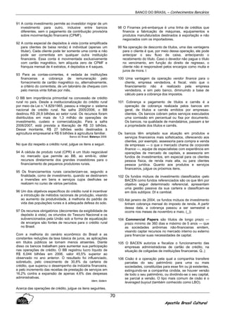 BANCO DO BRASIL – Conhecimentos Bancários
Apostila Brasil Cultural
70
91 A conta investimento permite ao investidor migrar de um
investimento para outro, inclusive entre bancos
diferentes, sem o pagamento da contribuição provisória
sobre movimentação financeira (CPMF).
92 A conta especial de depósitos à vista (conta simplificada
para clientes de baixa renda) é individual (apenas um
titular). Cada cliente pode ter somente uma conta e não
pode ser correntista em qualquer outra instituição
financeira. Essa conta é movimentada exclusivamente
com cartão magnético, tem alíquota zero de CPMF e
franquia mensal de 4 extratos, 4 depósitos e 4 saques.
93 Para as contas-correntes, é vedada às instituições
financeiras a cobrança de remuneração pelo
fornecimento de cartão magnético ou, alternativamente,
a critério do correntista, de um talonário de cheques com
pelo menos vinte folhas por mês.
O BB tem importância primordial na concessão de crédito
rural no país. Desde a institucionalização do crédito rural
por meio da Lei n.°4.829/1965, passou a integrar o sistema
nacional de crédito rural. Na safra 2005/2006, o BB
destinou RS 26,9 bilhões ao setor rural. Os recursos foram
distribuídos em mais de 1,3 milhão de operações de
investimento, custeio e comercialização. Para a safra
2006/2007, está prevista a liberação de R$ 33 bilhões.
Desse montante, R$ 27 bilhões serão destinados à
agricultura empresarial e R$ 6 bilhões à agricultura familiar.
Banco do Brasil, Balanço 2006.
No que diz respeito a crédito rural, julgue os itens a seguir.
94 A cédula de produto rural (CPR) é um título negociável
no mercado que permite ao BB, ao emiti-lo, obter
recursos diretamente dos grandes investidores para o
financiamento de pequenos produtores rurais.
95 Os financiamentos rurais caracterizam-se, segundo a
finalidade, como de investimento, quando se destinarem
a inversões em bens e serviços cujos desfrutes se
realizem no curso de vários períodos.
96 Um dos objetivos específicos do crédito rural é incentivar
a introdução de métodos racionais de produção, visando
ao aumento da produtividade, à melhoria do padrão de
vida das populações rurais e à adequada defesa do solo.
97 Os recursos obrigatórios (decorrentes da exigibilidade de
depósito à vista), os oriundos do Tesouro Nacional e os
subvencionados pela União sob a forma de equalização
de encargos são fontes de recursos para o crédito rural
no Brasil.
Com a melhoria do cenário econômico do Brasil e as
constantes reduções da taxa básica de juros, as aplicações
em títulos públicos se tornam menos atraentes. Diante
disso os bancos trabalham para aumentar sua participação
nas operações de crédito. O BB registrou lucro líquido de
R$ 6,044 bilhões em 2006, valor 45,5% superior ao
observado no ano anterior. O resultado foi influenciado,
sobretudo, pelo crescimento de 30,8% da carteira de
crédito, que superou o desempenho da indústria financeira;
e pelo incremento das receitas de prestação de serviços em
16,2% contra a expansão de apenas 4,6% das despesas
administrativas.
Idem, ibidem.
Acerca das operações de crédito, julgue os itens seguintes.
98 O Finamex pré-embarque é uma linha de créditos que
financia a fabricação de máquinas, equipamentos e
produtos manufaturados destinados à exportação e não
negociados com os importadores.
99 Na operação de desconto de títulos, uma das vantagens
para o cliente é que, por meio dessa operação, ele pode
antecipar o seu fluxo de caixa, antecipando o
recebimento do título. Caso o devedor não pague o título
no vencimento, em função do direito de regresso, o
cliente não é responsável pelos encargos como multa e
juros de mora. t
100 Uma vantagem da operação vendor finance para o
cliente, empresa vendedora, é fiscal, visto que o
financiamento não é realizado pela empresa
vendedora, e sim pelo banco, diminuindo a base de
cálculo para a cobrança dos impostos.
101 Cobrança e pagamento de títulos e carnês é a
operação de cobrança realizada pelos bancos em
geral, de títulos e carnês emitidos por empresas-
clientes. Os bancos cobram pelos serviços executados
uma comissão em percentual ou fixa por documento.
Os bancos, na qualidade de mandatários, passam a ter
a propriedade dos títulos e carnês.
Os bancos têm ampliado sua atuação em produtos e
serviços financeiros mais sofisticados, oferecendo aos
clientes, por exemplo, assessoria para compra e venda
de empresas — o que o mercado chama de corporate
finance —, equipe de especialistas com experiência em
operações de mercado de capitais, e assessoria em
fundos de investimentos, em especial para os clientes
pessoa física, de renda mais alta, ou para clientes
pessoa jurídica. Quanto aos produtos e serviços
financeiros, julgue os próximos itens.
102 Os fundos mútuos de investimento classificados -pelo
BACEN como fundos referenciados são os que têm por
objetivo seguir determinado referencial, apresentam
uma gestão passiva da sua carteira e classificam-se
em dois subtipos: DI e cambial.
103 Até janeiro de 2004, os fundos mútuos de investimento
tinham cobrança mensal do imposto de renda. A partir
dessa data, a cobrança passou a ser semestral e
ocorre nos meses de novembro e maio. (_))
104 Commercial Papers são títulos de longo prazo —
prazo mínimo de 360 dias e máximo de 5 anos — que
as sociedades anônimas não-financeiras emitem,
visando captar recursos no mercado interno ou externo
para financiar suas necessidades de capital.
105 O BACEN autoriza e fiscaliza o funcionamento das
empresas administradoras de cartão de crédito, na
situação de coligadas de instituições financeiras. Q..)
106 Cisão é a operação pela qual a companhia transfere
parcelas do seu patrimônio para uma ou mais
sociedades, constituídas para esse fim ou já existentes,
extinguindo-se a companhia cindida, se houver versão
de todo o seu patrimônio, ou dividindo-se o seu capital,
se parcial a versão. O tipo mais comum de cisão é o
leveraged buyout (também conhecido como LBO).
 