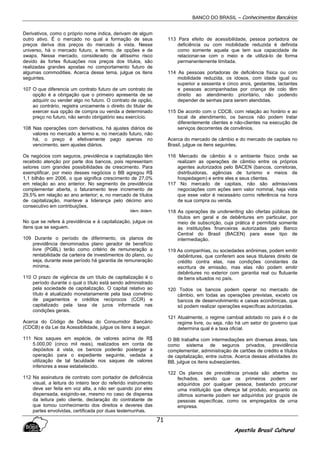 BANCO DO BRASIL – Conhecimentos Bancários
Apostila Brasil Cultural
71
Derivativos, como o próprio nome indica, derivam de algum
outro ativo. É o mercado no qual a formação de seus
preços deriva dos preços do mercado à vista. Nesse
universo, há o mercado futuro, a termo, de opções e de
swaps. Nesse mercado, considerado de altíssimo risco
devido às fortes flutuações nos preços dos títulos, são
realizadas grandes apostas no comportamento futuro de
algumas commodities. Acerca desse tema, julgue os itens
seguintes.
107 O que diferencia um contrato futuro de um contrato de
opção é a obrigação que o primeiro apresenta de se
adquirir ou vender algo no futuro. O contrato de opção,
ao contrário, registra unicamente o direito do titular de
exercer sua opção de compra ou venda a determinado
preço no futuro, não sendo obrigatório seu exercício.
108 Nas operações com derivativos, há ajustes diários de
valores no mercado a termo e, no mercado futuro, não
há, o preço é efetivamente pago apenas no
vencimento, sem ajustes diários.
Os negócios com seguros, previdência e capitalização têm
recebido atenção por parte dos bancos, pois representam
setores com grandes possibilidades de crescimento. Para
exemplificar, por meio desses negócios o BB agregou R$
1,1 bilhão em 2006, o que significa crescimento de 27,0%
em relação ao ano anterior. No segmento de previdência
complementar aberta, o faturamento teve incremento de
29,5% em relação ao ano anterior; e, no mercado de títulos
de capitalização, manteve a liderança pelo décimo ano
consecutivo em contribuições.
Idem, ibidem,
No que se refere à previdência e à capitalização, julgue os
itens que se seguem.
109 Durante o período de diferimento, os planos de
previdência denominados plano gerador de benefício
livre (PGBL) terão como critério de remuneração a
rentabilidade da carteira de investimentos do plano, ou
seja, durante esse período há garantia de remuneração
mínima.
110 O prazo de vigência de um título de capitalização é o
período durante o qual o título está sendo administrado
pela sociedade de capitalização. O capital relativo ao
título é atualizado monetariamente pela taxa convênio
de pagamentos e créditos recíprocos (CCR) e
capitalizado pela taxa de juros informada nas
condições gerais.
Acerca do Código de Defesa do Consumidor Bancário
(CDCB) e da Lei da Acessibilidade, julgue os itens a seguir.
111 Nos saques em espécie, de valores acima de R$
5.000,00 (cinco mil reais), realizados em conta de
depósitos à vista, os bancos poderão postergar a
operação para o expediente seguinte, vedada a
utilização de tal faculdade nos saques de valores
inferiores a esse estabelecido.
112 Na assinatura de contrato com portador de deficiência
visual, a leitura do inteiro teor do referido instrumento
deve ser feita em voz alta, a não ser quando por eles
dispensada, exigindo-se, mesmo no caso de dispensa
da leitura pelo cliente, declaração do contratante de
que tomou conhecimento dos direitos e deveres das
partes envolvidas, certificada por duas testemunhas.
113 Para efeito de acessibilidade, pessoa portadora de
deficiência ou com mobilidade reduzida é definida
como somente aquela que tem sua capacidade de
relacionar-se com o meio e de utilizá-lo de forma
permanentemente limitada.
114 As pessoas portadoras de deficiência física ou com
mobilidade reduzida, os idosos, com idade igual ou
superior a sessenta e cinco anos, gestantes, lactantes
e pessoas acompanhadas por criança de colo têm
direito ao atendimento prioritário, não podendo
depender de senhas para serem atendidas.
115 De acordo com o CDCB, com relação ao horário e ao
local de atendimento, os bancos não podem tratar
diferentemente clientes e não-clientes na execução de
serviços decorrentes de convênios.
Acerca do mercado de câmbio e do mercado de capitais no
Brasil, julgue os itens seguintes.
116 Mercado de câmbio é o ambiente físico onde se
realizam as operações de câmbio entre os próprios
agentes autorizados pelo BACEN (bancos, corretoras,
distribuidoras, agências de turismo e meios de
hospedagem) e entre eles e seus clientes.
117 No mercado de capitais, não são admissíveis
negociações com ações sem valor nominal, haja vista
que esse valor é necessário corno referência na hora
de sua compra ou venda.
118 As operações de underwriting são ofertas públicas de
títulos em geral e de debêntures em particular, por
meio de subscrição, cuja prática é permitida somente
às instituições financeiras autorizadas pelo Banco
Central do Brasil (BACEN) para esse tipo de
intermediação.
119 As companhias, ou sociedades anônimas, podem emitir
debêntures, que conferem aos seus titulares direito de
crédito contra elas, nas condições constantes da
escritura de emissão, mas elas não podem emitir
debêntures no exterior com garantia real ou flutuante
de bens situados no país.
120 Todos os bancos podem operar no mercado de
câmbio, em todas as operações previstas, exceto os
bancos de desenvolvimento e caixas econômicas, que
só podem realizar operações específicas autorizadas.
121 Atualmente, o regime cambial adotado no país é o de
regime livre, ou seja, não há um setor do governo que
determina qual é a taxa oficial.
O BB trabalha com intermediações em diversas áreas, tais
como sistema de seguros privados, previdência
complementar, administração de cartões de crédito e títulos
de capitalização, entre outros. Acerca dessas atividades do
BB, julgue os itens subseqüentes.
122 Os planos de previdência privada são abertos ou
fechados, sendo que os primeiros podem ser
adquiridos por qualquer pessoa, bastando procurar
uma instituição que ofereça tal produto, enquanto os
últimos somente podem ser adquiridos por grupos de
pessoas específicas, como os empregados de urna
empresa.
 