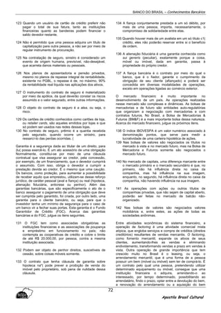 BANCO DO BRASIL – Conhecimentos Bancários
Apostila Brasil Cultural
72
123 Quando um usuário de cartão de crédito preferir não
pagar o total de sua fatura, tanto as instituições
financeiras quanto as bandeiras podem financiar o
saldo devedor restante.
124 Não é permitido que uma pessoa adquira um título de
capitalização para outra pessoa, a não ser por meio de
regular instrumento de procuração.
125 Na contratação de seguro, sinistro é considerado um
evento de origem humana, previsível, não-desejável,
que acarreta danos materiais ou pessoais.
126 Nos planos de aposentadoria e pensão privados,
mesmo no planos de repasse integral de rentabilidade,
existente no PGBL, o repasse é de, no máximo, 90%
da rentabilidade real líquida nas aplicações dos ativos.
127 O instrumento do contrato de seguro é materializado
por meio da apólice, da qual deverão constar os riscos
assumido e o valor segurado, entre outras informações.
128 O objeto do contrato de seguro é a alea, ou seja, o
risco.
129 Os cartões de crédito conhecidos como cartões de loja,
ou retailer cards, são aqueles emitidos por lojas e que
só podem ser usados nas redes dessas lojas.
130 No contrato de seguro, prêmio é a quantia recebida
pelo segurado, quando ocorre um sinistro, para
ressarcí-Io das perdas ocorridas. (
Garantia é a segurança dada ao titular de um direito, para
(lu( possa exercê-lo. É um ato acessório de uma obrigação
Normalmente, constitui-se por meio de uma cláusula
contratual que visa assegurar ao credor, pela concessão,
por exemplo, de um financiamento, que o devedor cumprirá
o assumido. Com isso. obriga o devedor a cumprir a
prestação devida ao credor. É o mesmo que uma caução.
Os bancos, como proteção, para aumentar a possibilidade
de receber aquilo que emprestou, utilizam-se desse reforço
jurídico, de caráter pessoal (aval e fiança) ou real (hipoteca,
alienação fiduciária, anticrese ou penhor). Além das
garantias bancárias, que são especificamente o ato de o
banco assegurar o pagamento de uma obrigação que deve
ser cumprida pelo garantido, foi criada, por outro lado, uma
garantia para o cliente bancário, ou seja, para que o
investidor tenha um mínimo de segurança para o caso de
um banco vir a fechar suas portas. Esta garantia é o Fundo
Garantidor de Crédito (FGC). Acerca das garantias
bancárias e do FGC, julgue os itens seguintes.
131 O FGC tem como associadas obrigatórias as
instituições financeiras e as associações de poupança
e empréstimo em funcionamento no país; não
contempla as cooperativas de crédito e cobre o limite
de até R$ 20.000,00, por pessoa, contra a mesma
instituição associada.
132 Podem ser objeto de penhor direitos, suscetíveis de
cessão, sobre coisas móveis somente.
133 O contrato que tenha cláusula de garantia sobre
hipoteca na"( pode prever a proibição de venda do
imóvel pelo proprietário, sob pena de nulidade dessa
cláusula.
134 A fiança conjuntamente prestada a um só débito, por
mais de uma pessoa, importa, necessariamente, o
compromisso de solidariedade entre elas.
135 Quando houver mais de um avalista em um só título c1(
crédito, eles não poderão reservar entre si o benefício
de ordem.
136 A alienação fiduciária é uma garantia conhecida como
sui generis (peculiar), exatamente porque a coisa,
móvel ou imóvel, dada em garantia, passa à
propriedade do próprio credor.
137 A fiança bancária é o contrato por meio do qual o
banco, que é o fiador, garante o cumprimento da
obrigação de seu cliente (afiançado) e poderá ser
concedida em diversas modalidades de operações,
exceto em operações ligadas ao comércio exterior.
O mercado financeiro é muito importante no
desenvolvimento de um país. As operações realizadas
nesse mercado são complexas e dinâmicas. As bolsas de
mercadorias e de futuro são entidades auto-regulatórias
que organizam a negociação com mercadorias e com
contratos futuros. No Brasil, a Bolsa de Mercadorias &
Futuros (BM&F) é a mais importante bolsa dessa natureza.
Acerca do mercado financeiro, julgue os próximos itens.
138 O índice IBOVESPA é um valor numérico associado à
denominação pontos, que serve para medir a
lucratividade de uma carteira hipotética de ações.
139 Nas bolsas de valores são negociados os títulos no
mercado à vista e no mercado futuro, mas na Bolsa de
Mercadoria e Futuros somente são negociados o
mercado futuro.
140 No mercado de capitais, uma diferença marcante entre
o mercado primário e o mercado secundário é que, no
primeiro, não há influência direta no caixa da
companhia, mas há influência na sua imagem,
enquanto, no segundo, há influência direta no caixa da
companhia, não havendo influência na sua imagem.
141 As operações com ações ou outros títulos de
companhias privadas, que não sejam de capital aberto,
poderão ser feitas no mercado de balcão não-
organizado.
142 Nas bolsas de valores são negociados valores
mobiliários e, entre estes, as ações de todas as
sociedades anônimas.
Entre atividades econômicas do sistema financeiro, a
operação de factoring é uma atividade comercial mista
atípica, que engloba serviços e compra de créditos (direitos
creditórios) resultantes de vendas mercantis. O factoring,
como fomento mercantil, expande os ativos de seus
clientes, aumentando-lhes as vendas e eliminando
endividamento, transformando vendas a prazo em vendas à
vista. Outra operação de grande importância que tem
crescido muito no Brasil é o leasing, ou seja, o
arrendamento mercantil, que é urna forma de a pessoa
possuir um bem (móvel ou imóvel) sem ter de comprá-lo. É
um contrato pelo qual uma pessoa, pretendendo utilizar
determinado equipamento ou imóvel, consegue que uma
instituição financeira o adquira, arrendando-o ao
interessado, por tempo determinado, possibilitando ao
arrendatário, findo o prazo, optar entre a devolução do bem,
a renovação do arrendamento ou a aquisição do bem
 