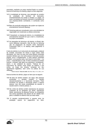 BANCO DO BRASIL – Conhecimentos Bancários
Apostila Brasil Cultural
73
arrendado, mediante um preço residual fixado no contrato.
Acerca do factoring e do leasing, julgue os itens seguintes.
143 A modalidade de factoring, cuja operação se constitui
de prestação de serviços de tesouraria,
acompanhamento de contas a receber e a pagar, na
qual a sociedade de fomento mercantil é mandatária da
sua empresa-cliente contratante, é conhecida como
trustee.
144 Bens de produção estrangeira não podem ser objeto de
arrendamento mercantil (leasing).
145 Factoring pode ser conceituado como uma atividade de
negociação com recebíveis ou efeitos comerciais.
146 O leaseback, ou leasing de retorno, é a modalidade de
arrendamento mercantil em que o bem é, inicialmente,
do próprio arrendatário.
147 As operações de factoring e de leasing, no Brasil, têm
como diferença marcante o fato de que no factoring
não há pagamento de Imposto sobre Operações
Financeiras (IOF) e, no leasing, esse pagamento é
necessário.
A letra de câmbio é um instrumento de declaração unilateral
de vontade, enunciada em tempo e lugar certos (nela
afirmados), por meio da qual uma certa pessoa (chamada
sacador) declara que uma certa pessoa (chamada sacado)
pagará, pura e simplesmente, a certa pessoa (chamada
tomador), urna quantia certa, num local e numa data — ou
prazo — especificados ou não. O título considera-se emitido
quando o sacador nele apõe sua assinatura, completando,
assim, o ato unilateral de sacá-lo. Trata-se de um
instrumento de câmbio muito antigo na história e que
sofreu, ao longo dos tempos, variações em seu
regulamento legislativo, bem como na prática de sua
utilização.
Gladston Mamede. Títulos de crédito. São Paulo: Atlas, 3.ª ed., 2003, p. 187.
Acerca da letra de câmbio, julgue os itens que se seguem.
148 Na letra de câmbio existem, em regra, três pessoas
envolvidas: o sacador (credor), o sacado
(devedor/aceitante) e o favorecido (tomador). Pode
acontecer de sacador e favorecido serem a mesma
pessoa, mas não existe possibilidade de sacador e
sacado serem a mesma pessoa. C,
149 Se a letra de câmbio contém assinaturas de pessoas
incapazes de se obrigarem por letras, assinaturas
falsas, assinaturas de pessoas fictícias, as obrigações
dos outros signatários não deixam de ser válidas nem
gera a nulidade do referido título por essa razão.
150 O sacador (emitente/credor) é garante tanto da
aceitação quanto do pagamento da letra.
 