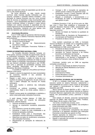 BANCO DO BRASIL – Conhecimentos Bancários
Apostila Brasil Cultural
9
poderá ser dada sob a ótica da capacidade que ela tem de
criar ou não moeda escritural.
Na forma afirmativa, ou seja, criando moeda
escritural, estão inseridas aquelas instituições que, em
conjunto, compõem o chamado sistema monetário - uma
derivação do sistema financeiro que tem como principal
fonte de recursos os depósitos à vista (movimentáveis por
cheques) -, que é representado pelo Banco do Brasil, pelos
bancos comerciais (oficiais e privados) e pelos bancos
múltiplos com carteira comercial. A capacidade de criar
moeda origina-se do fato de trabalharem em um sistema de
reservas fracionárias, mantendo em caixa apenas uma
parte dos depósitos que recebem do público,
2.2. Autoridades Monetárias
A Lei nº 4.595, após as sucessivas reformas de seus
artigos, dispõe que o Sistema Financeiros Nacional (SFN)
será constituído:
I. do Conselho Monetário Nacional;
II. do Banco Central do Brasil;
III. do Banco Nacional de Desenvolvimento
Econômico e Social;
IV. das demais Instituições Financeiras Públicas e
Privadas.
CONSELHO MONETÁRIO NACIONAL (CMN)
Ao Conselho Monetário Nacional, compete, em
linhas gerais, autorizar a emissão de papel-moeda, aprovar
os orçamentos monetários, fixar diretrizes e normas de
política cambial, disciplinar o crédito em todas as suas
modalidades e as operações creditícias em todas as suas
formas, regular a constituição, financiamentos e fiscalização
dos que exercem atividades subordinada à alei nº4.595,
bem como a aplicação de penalidades previstas entre
outras atividades relacionadas com as instituições
Monetárias, Bancárias e Creditícias.
O conselho se regerá por uma política que terá por
objetivos, entre outros:
• Adaptar o volume de pagamento às reais necessidades
da economia nacional e seu processo de
desenvolvimento;
• Regular o valor interno e externo da moeda e o
equilíbrio do balanço de pagamento, do país, tendo em
vista a melhor utilização dos recursos em moeda
estrangeira;
• Zelar pela liquidez e solvência das instituições
financeiras;
• Coordenar as políticas monetárias, creditícias,
orçamentárias, fiscal e da dívida pública, interna e
externa;
• Expedir normas gerais de contabilidade e estatística a
serem observadas pelas instituições financeiras.
A partir dessas funções básicas,. O CMN fica
responsável por todo um conjunto de atribuições
específicas, cabendo destacar;
• Autorizar emissões de papel-moeda;
• Aprovar os orçamentos monetários preparados
pelo BC;
• Fixar diretrizes e normas da política cambial;
• Disciplinar o crédito em suas modalidades e as
formas de operações creditícias;.
• Estabelecer limites para a remuneração das
operações e serviços bancários ou financeiros;
• Determinar as taxas do recolhimento compulsório
das instituições financeiras;
• Regulamentar as operações de redesconto de
liquidez;
• Outorgar o BC o monopólio de operações de
câmbio quando o balanço de pagamento exigir;
• Estabelecer normas a serem seguidas pelo BC
nas transações com títulos públicos;
• Regular a constituição, o funcionamento e a
fiscalização de todas as instituições financeiras
que operam no país.
A Medida Provisória nº 542, de 30 de junho de 1994,
que criou o Plano Real simplificou a composição do
Conselho Monetário Nacional (CMN), caracterizando seu
perfil monetário, que passou a ser integrado pelos
seguintes membros:
• Ministro de Estado da Fazenda na qualidade de
Presidente;
• Ministro-Chefe da Secretaria de Planejamento e
Coordenação da Presidência da República;
• Presidente do Banco Central.
Criou também subordinado ao CMN, a Comissão
Técnica da Moeda e do Crédito com a competência básica
de regulamentar as matérias da MP nº542, de
responsabilidade do CMN, sendo integrado por:
• Presidente do Banco Central;
• Presidente da comissão de Valores Mobiliários;
• Secretário do Tesouro Nacional e da Política
Econômica do Ministério da Fazenda
• Diretores de Política Monetária, de Assuntos
Internacionais e de Normas e Organização do
Sistema Financeiro, todos do Banco Central.
Funcionam, também junto ao CMN as seguintes
comissões consultivas de:
• Normas e Organização do Sistema Financeiro;
• Mercado de Valores Mobiliários e de Futuros;
• Crédito Rural;
• Crédito Industrial
• Endividamento Público
• Política Monetária e Cambial;
• Processos Administrativos.
BANCO CENTRAL DO BRASIL (BC OU BACEN)
O BC é a entidade criada para atuar como órgão
executivo central do sistema financeiro, cabendo-lhe a
responsabilidade de cumprir e fazer cumprir as disposições
que regulam o funcionamento do sistema de normas
expedidas pelo CMN.
Banco Central do Brasil (BACEN ou BC) – este é o
principal órgão executor das políticas inerentes ao Sistema
Financeiro Nacional; organizando sob a forma de autarquia
federal, tem personalidade jurídica, patrimônio e receita
próprio.
Está sediado em Brasília, possuindo representações
regionais em Belém, Belo Horizonte, Curitiba, Fortaleza,
Porto Alegre, Rio de Janeiro e São Paulo.
Tem ainda, competências privadas, como:
• Emitir papel-moeda e moeda metálica, nas condições e
limites autorizados pelo CMN;
• Executar os serviços do meio circulante;
• Receber os recolhimentos compulsórios dos bancos
comerciais e os depósitos voluntários das instituições
financeiras e bancárias que operam no País;
• Realizar operações de redesconto e empréstimos a
instituições financeiras bancárias;
• Regular a execução dos serviços de compensação de
cheque e outros papéis;
 