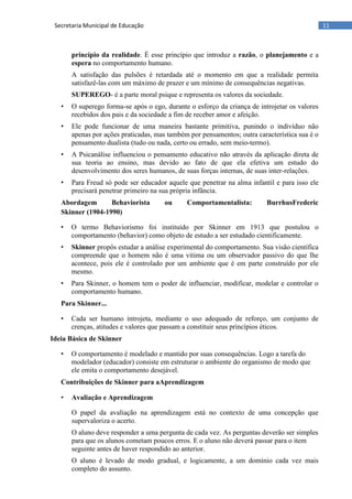 11Secretaria Municipal de Educação
princípio da realidade. É esse princípio que introduz a razão, o planejamento e a
espera no comportamento humano.
A satisfação das pulsões é retardada até o momento em que a realidade permita
satisfazê-las com um máximo de prazer e um mínimo de consequências negativas.
SUPEREGO- é a parte moral psique e representa os valores da sociedade.
• O superego forma-se após o ego, durante o esforço da criança de introjetar os valores
recebidos dos pais e da sociedade a fim de receber amor e afeição.
• Ele pode funcionar de uma maneira bastante primitiva, punindo o indivíduo não
apenas por ações praticadas, mas também por pensamentos; outra característica sua é o
pensamento dualista (tudo ou nada, certo ou errado, sem meio-termo).
• A Psicanálise influenciou o pensamento educativo não através da aplicação direta de
sua teoria ao ensino, mas devido ao fato de que ela efetiva um estudo do
desenvolvimento dos seres humanos, de suas forças internas, de suas inter-relações.
• Para Freud só pode ser educador aquele que penetrar na alma infantil e para isso ele
precisará penetrar primeiro na sua própria infância.
Abordagem Behaviorista ou Comportamentalista: BurrhusFrederic
Skinner (1904-1990)
• O termo Behaviorismo foi instituído por Skinner em 1913 que postulou o
comportamento (behavior) como objeto de estudo a ser estudado cientificamente.
• Skinner propôs estudar a análise experimental do comportamento. Sua visão científica
compreende que o homem não é uma vitima ou um observador passivo do que lhe
acontece, pois ele é controlado por um ambiente que é em parte construído por ele
mesmo.
• Para Skinner, o homem tem o poder de influenciar, modificar, modelar e controlar o
comportamento humano.
Para Skinner...
• Cada ser humano introjeta, mediante o uso adequado de reforço, um conjunto de
crenças, atitudes e valores que passam a constituir seus princípios éticos.
Ideia Básica de Skinner
• O comportamento é modelado e mantido por suas consequências. Logo a tarefa do
modelador (educador) consiste em estruturar o ambiente do organismo de modo que
ele emita o comportamento desejável.
Contribuições de Skinner para aAprendizagem
• Avaliação e Aprendizagem
O papel da avaliação na aprendizagem está no contexto de uma concepção que
supervaloriza o acerto.
O aluno deve responder a uma pergunta de cada vez. As perguntas deverão ser simples
para que os alunos cometam poucos erros. E o aluno não deverá passar para o item
seguinte antes de haver respondido ao anterior.
O aluno é levado de modo gradual, e logicamente, a um domínio cada vez mais
completo do assunto.
 