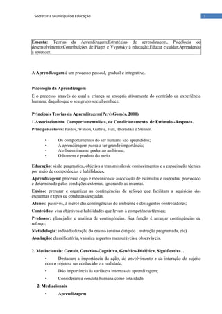 3Secretaria Municipal de Educação
A Aprendizagem é um processo pessoal, gradual e integrativo.
Psicologia da Aprendizagem
É o processo através do qual a criança se apropria ativamente do conteúdo da experiência
humana, daquilo que o seu grupo social conhece.
Principais Teorias da Aprendizagem(PerésGomés, 2000)
1.Associacionista, Comportamentalista, de Condicionamento, de Estímulo -Resposta.
Principaisautores: Pavlov, Watson, Guthrie, Hull, Thorndike e Skinner.
• Os comportamentos do ser humano são aprendidos;
• A aprendizagem passa a ter grande importância;
• Atribuem imenso poder ao ambiente;
• O homem é produto do meio.
Educação: visão pragmática, objetiva a transmissão de conhecimentos e a capacitação técnica
por meio de competências e habilidades.
Aprendizagem: processo cego e mecânico de associação de estímulos e respostas, provocado
e determinado pelas condições externas, ignorando as internas.
Ensino: preparar e organizar as contingências de reforço que facilitam a aquisição dos
esquemas e tipos de condutas desejadas.
Alunos: passivos, à mercê das contingências do ambiente e dos agentes controladores;
Conteúdos: visa objetivos e habilidades que levam à competência técnica;
Professor: planejador e analista de contingências. Sua função é arranjar contingências de
reforço;
Metodologia: individualização do ensino (ensino dirigido , instrução programada, etc)
Avaliação: classificatória, valoriza aspectos mensuráveis e observáveis.
2. Mediacionais: Gestalt, Genético-Cognitiva, Genético-Dialética, Significativa...
• Destacam a importância da ação, do envolvimento e da interação do sujeito
com o objeto a ser conhecido e a realidade;
• Dão importância às variáveis internas da aprendizagem;
• Consideram a conduta humana como totalidade.
2. Mediacionais
• Aprendizagem
Ementa: Teorias da Aprendizagem;Estratégias de aprendizagem, Psicologia do
desenvolvimento;Contribuições de Piaget e Vygotsky à educação;Educar e cuidar;Aprendendo
a aprender.
 