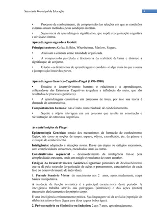 4Secretaria Municipal de Educação
• Processo de conhecimento, de compreensão das relações em que as condições
externas atuam mediadas pelas condições internas.
• Supremacia da aprendizagem significativa, que supõe reorganização cognitiva
e atividade interna.
Aprendizagem segundo a Gestalt
Principaisautores:Kofka, Köhler, Whertheimer, Maslow, Rogers.
• Analisam a conduta como totalidade organizada.
• A compreensão parcelada e fracionária da realidade deforma e distorce a
significação do conjunto.
• O todo - os fenômenos de aprendizagem e conduta - é algo mais do que a soma
e justaposição linear das partes.
Aprendizagem Genético-CognitivaPiaget (1896-1980)
• Estudou o desenvolvimento humano e relacionou-o à aprendizagem,
utilizando-se das Estruturas Cognitivas (regulam a influência do meio, que são
resultados de processos genéticos).
• A aprendizagem constrói-se em processos de troca, por isso sua teoria é
chamada de construtivista.
Comportamento humano: não é inato, nem resultado de condicionamento.
• Sujeito e objeto interagem em um processo que resulta na construção e
reconstrução de estruturas cognitivas.
As contribuições de Piaget
Epistemologia Genética: estudo dos mecanismos de formação do conhecimento
lógico, tais como as noções de tempo, espaço, objeto, causalidade, etc; da gênese e
evolução do conhecimento.
Inteligência: adaptação a situações novas. Dá-se em etapas ou estágios sucessivos,
com complexidades crescentes, encadeadas umas às outras.
Construtivismo sequencial – desenvolvimento da inteligência faz-se pela
complexidade crescente, onde um estágio é resultante de outro anterior.
Estágios do Desenvolvimento Genético-Cognitivo: patamares de desenvolvimento
que se dá pela sucessão (organização de ações e pensamentos, característico de cada
fase do desenvolvimento do indivíduo).
1. Período Sensório Motor: do nascimento aos 2 anos, aproximadamente, etapa
básica manipulativa.
A ausência da função semiótica é a principal característica deste período. A
inteligência trabalha através das percepções (simbólico) e das ações (motor)
atravésdos deslocamentos do próprio corpo.
É uma inteligência eminentemente prática. Sua linguagem vai da ecolalia (repetição de
sílabas) à palavra-frase (água para dizer q quer beber água).
2. Pré-operatório ou Simbólico ou Indutivo: 2 aos 7 anos, aproximadamente.
 