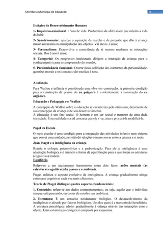 6Secretaria Municipal de Educação
Estágios do Desenvolvimento Humano
1- Impulsivo-emocional: 1°ano de vida. Predomínio da afetividade que orienta a vida
do bebê;
2- Sensório-motor: aparece a aquisição da marcha e da preensão que dão à criança
maior autonomia na manipulação dos objetos. Vai até os 3 anos;
3- Personalismo: Desenvolve a consciência de si mesmo mediante as interações
sociais. Dos 3 aos 6 anos;
4- Categorial: Os progressos intelectuais dirigem a interação da criança para o
conhecimento e para a compreensão do mundo;
5- Predominância funcional: Ocorre nova definição dos contornos da personalidade,
questões morais e existenciais são trazidas à tona.
A infância
Para Wallon a infância é considerada uma obra em construção. A primeira condição
para a construção da pessoa do eu psíquico é evidentemente a construção do eu
orgânico.
Educação e Pedagogia em Wallon
A concepção de Wallon sobre a educação se caracteriza pelo otimismo, decorrente de
sua concepção da criança e de seu desenvolvimento.
A educação é um fato social. O homem é um ser social e membro de uma dada
sociedade. É na realidade social concreta que ele vive, atua e procurá-la modificá-la.
Papel da Escola
O meio escolar é uma condição para a integração das atividades infantis num sistema
que possui uma unidade, permitindo relações sempre novas entre a criança e o meio.
Jean Piaget e a inteligência da criança
Rejeita o enfoque psicométrico e a padronização. Para ele a inteligência é uma
adaptação biológica e é também a forma de equilibração para a qual todas as estruturas
(cognitivas) tendem.
Equilíbrio
Refere-se a um ajustamento harmonioso entre dois fatos: ações mentais (as
estruturas cognitivas) da pessoa e o ambiente.
Piaget enfatiza o aspecto evolutivo da inteligência. A criança gradualmente atinge
estruturas cognitivas cada vez mais eficientes.
Teoria de Piaget distingue quatro aspectos fundamentais:
1. Conteúdo: refere-se aos dados comportamentais, ou seja, aquilo que o individuo
sempre está pensando, ou como ele resolve um problema.
2. Estrutura: É um conceito nitidamente biológico. O desenvolvimento da
inteligência é afetado por fatores biológicos. Um dos quais é a transmissão hereditária.
A estrutura psicológica advém gradualmente à criança através das interações com o
objeto. Uma estrutura psicológica é composta por esquemas.
 