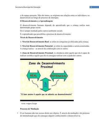 9Secretaria Municipal de Educação
e do espaço presente. Não são inatos, se originam nas relações entre os indivíduos e se
desenvolvem ao longo do processo de interação.
O Desenvolvimento e a Aprendizagem
O desenvolvimento humano depende do aprendizado que a criança realiza num
determinado grupo social.
Ele é sempre mediado pelos outros (ambiente social).
É o aprendizado que possibilita o processo de desenvolvimento.
Níveis de Desenvolvimento
1- Nível do Desenvolvimento Real: se refere às conquistas já efetivadas pela criança.
2- Nível de Desenvolvimento Potencial: se refere às capacidades a serem construídas.
A criança realiza – as através da colaboração com os outros.
3- Zona de Desenvolvimento Proximal: é a distância entre aquilo que ela é capaz de
realizar sozinha e aquilo que ela só consegue realizar com a ajuda dos outros.
Processo de Mediação
• O ser humano não tem acesso direto aos objetos. É através da mediação e do processo
de internalização que ele consegue adquirir conhecimento e desenvolver-se.
Fonte: imagens Google
 