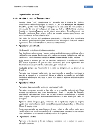13Secretaria Municipal de Educação
“Aprendendo a aprender”
PARA PENSAR A EDUCAÇÃO DO FUTURO
Jacques Delors (1998), coordenador do ―Relatório para a Unesco da Comissão
Internacional Sobre Educação para o Século XXI‖, no livro Educação: um tesouro a
descobrir, aponta como principal consequência da sociedade do conhecimento a
necessidade de uma aprendizagem ao longo de toda a vida(Lifelong Learning)
fundada em quatro pilares que são ao mesmo tempo pilares do conhecimento e da
formação continuada. Esses pilares podem ser tomados também como bússola para
nos orientar rumo ao futuro da educação.
Para poder dar resposta ao conjunto das suas missões, a educação deve organizar-se
em torno de quatro aprendizagens fundamentais que, ao longo de toda vida, serão de
algum modo para cada indivíduo, os pilares do conhecimento:
• Aprender a CONHECER
Isto é adquirir os instrumentos da compreensão;
Este tipo de aprendizagem que visa nem tanto a aquisição de um repertório de saberes
codificados, mas antes o domínio dos próprios instrumentos do conhecimento pode ser
considerado, simultaneamente, como um meio e uma finalidade da vida humana.
Meio, porque se pretende que cada um aprenda a compreender o mundo que o rodeia,
pelo menos na medida em que isso lhe é necessário para viver dignamente, para
desenvolver as suas capacidades profissionais, para comunicar.
Finalidade, porque seu fundamento é o prazer de compreender, de conhecer, de
descobrir.
Aprender para conhecer supõe, antes de tudo, aprender a aprender, exercitando a
atenção, a memória e o pensamento. Desde a infância, sobretudo nas sociedades
dominadas pela imagem televisiva, o jovem deve aprender a prestar atenção às coisas
e às pessoas.
 Aprender a FAZER
Aprender a fazer, para poder agir sobre o meio envolvente;
Aprender a conhecer e aprender a fazer são, em larga medida, indissociáveis. Mas a
segunda aprendizagem esta mais estreitamente ligada à questão da formação
profissional: como ensinar o aluno a pôr em pratica os seus conhecimentos e, também,
como adaptar a educação ao trabalho futuro quando não se pode prever qual será a sua
evolução?
Aprender a fazer não pode, pois, continuar a ter o significado simples de preparar
alguém para uma tarefa uma tarefa material bem determinada, para fazê-lo fabricar no
fabrico de alguma coisa.
Como consequência, as aprendizagens devem evoluir e não podem mais serem
consideradas como simples transmissão de práticas mais ou menos rotineiras, embora
estas continuem a ter um valor formativo que não é de desprezar.
 Aprender a VIVER
Aprender a viverjuntos, a fim de participar e cooperar com os outros em todas as
atividades humanas;
 