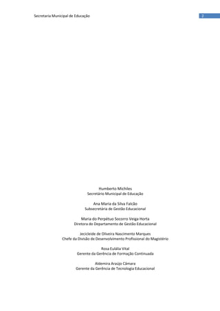 2Secretaria Municipal de Educação
Humberto Michiles
Secretário Municipal de Educação
Ana Maria da Silva Falcão
Subsecretária de Gestão Educacional
Maria do Perpétuo Socorro Veiga Horta
Diretora do Departamento de Gestão Educacional
Jecicleide de Oliveira Nascimento Marques
Chefe da Divisão de Desenvolvimento Profissional do Magistério
Rosa Eulália Vital
Gerente da Gerência de Formação Continuada
Aldemira Araújo Câmara
Gerente da Gerência de Tecnologia Educacional
 