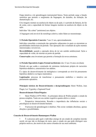 5Secretaria Municipal de Educação
Etapa intuitiva e de aprendizagem instrumental básica. Neste período surge a função
semiótica que permite o surgimento da linguagem, do desenho, da imitação, da
dramatização, etc.
Cria imagens mentais na ausência do objeto ou da ação, é o período da fantasia, do faz
de conta, com a capacidade de formar imagens mentais na ausência do objeto ou da
ação.
Indivíduo ―dá a alma‖ (animismo) aos objetos.
A linguagem está em nível de monólogo coletivo, todos falam ao mesmotempo.
3. Período Operatório Concreto: 7 aos 11 aos, aproximadamente.
Indivíduo consolida a construção das operações subjacentes às quais se encontram as
possibilidades intelectuais do período. Tais operações são o resultado de ações mentais
interiorizadas e reversíveis.
Reversibilidade: quando a operação deixa de ter um sentido unidirecional. Seria a
capacidade de voltar, de retornar ao ponto de partida.
Conservação: uma invariante que permite a formação de novas estruturas.
4. Período Operatório Lógico Formal ouAbstrato: dos 12 aos 16 anos em diante
Período em que acaba a construção de estruturas intelectuais própria do raciocínio
hipotético-dedutivo, característico nos adultos.
É o ápice do desenvolvimento da inteligência e corresponde ao nível de pensamento
hipotético dedutivo ou lógico matemático.
Logicização: processo de transformar o pensamento simbólico e intuitivo em
pensamento operatório.
Principais teóricos do Desenvolvimento e daAprendizagem: Henri Wallon, Jean
Piaget, Lev Vygotsky e Sigmund Freud
Desenvolvimento Físico/Psíquico
• Henri Wallon (1879-1962) - As principais ideias de Wallon propõe o estudo da
pessoa completa. Tanto em seu caráter cognitivo quanto afetivo e motor.
• Perspectiva interacionista. Ressalta a importância das influências sociais e
psicológicas no desenvolvimento humano.
• O processo de aprendizagem é dialético. Não existe verdades absolutas, apenas
direções e possibilidades.
Conceito de Desenvolvimento Humanopara Wallon
• É o processo pelo qual o indivíduo emerge de um estado de completa imersão
social, em que não se distingue do meio, para o estado em que pode distinguir seus
próprios motivos, dos motivos dos outros oriundos do seu meio ambiente.
 