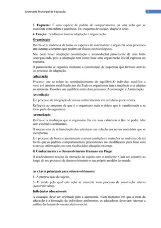 7Secretaria Municipal de Educação
3. Esquema: É uma espécie de padrão de comportamento ou uma ação que se
manifesta com ordem e coerência. Ex: esquema de sucção, chupar o dedo.
4. Função: Tendências básicas:adaptação e organização.
Organização
Refere-se à tendência de todas as espécies de sistematizar e organizar seus processos
em sistemas coerentes que podem ser físicos ou psicológicos.
Não pode haver adaptação (assimilação e acomodação) proveniente de uma fonte
desorganizada, pois a adaptação tem como base uma organização inicial expressa no
esquema.
O pensamento se organiza mediante a constituição de esquemas que formam através
do processo de adaptação.
Adaptação
Processo que se refere ao reestabelecimento do equilíbrio.O indivíduo modifica o
meio e é também modificado por ele.Todo os organismos tem a tendência a se adaptar
ao ambiente. Envolve um equilíbrio entre dois processos:Acomodação e Assimilação.
Assimilação
É o processo de integração de novos conhecimentos em estruturas já existentes.
Refere-se ao processo de que é o organismo mais o objeto que é transformado e se
torna parte do organismo.
Acomodação
Refere-se a mudanças que o organismo faz em suas estruturas a fim de poder lidar
com estímulos ambientais.
O mecanismo de reformulação das estruturas em relação aos novos conteúdos que se
incorporam.
É o processo de busca e ajustamento a novas condições e mutações no ambiente, de tal
forma que os padrões comportamentais preexistentes são modificados para lidar com
as novas informações ou com feedbackdas situações externas.
O Conhecimento e o Desenvolvimento Humano em Piaget
O conhecimento resulta da interação do sujeito com o ambiente. Cada um constrói ao
longo do seu processo de desenvolvimento o seu próprio modelo de mundo.
As chaves principais para odesenvolvimento:
1- A própria ação do sujeito.
2- O modo pelo qual esta ação se converte num processo de construção interna
(construtivismo).
Influências educacionais
A educação deve ser orientada para a autonomia. Num momento em que a meta da
educação é a formação de indivíduos autônomos, os educadores deveriam retornar a
análise do desenvolvimento afetivo-social.
 
