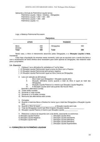 APOSTILA DE CONTABILIDADE GERAL - Prof: Wellington Milon Rodrigues


       Aplicando a formula do Patrimônio Líquido temos:
              Patrimônio Líquido = Bens + Direitos – Obrigações
              Patrimônio Líquido = 200 + 100 – 300
              Patrimônio Líquido = 300 – 300
              Patrimônio Líquido = 0




       Logo, o Balanço Patrimonial fica assim:

                                                 Patrimônio

                       ATIVO                                          PASSIVO

       Bens                            200             Obrigações                           300
       Direitos                        100
       Total                           300             Total                                300

        Neste caso, o Ativo é inteiramente absorvido pelas Obrigações, e a Situação Líquida é Nula,
inexistente.
        Caso haja a liquidação da empresa nesse momento, tudo que se apuraria com a venda dos bens e
com o recebimento de todos direitos seria necessário para cobrir apenas as obrigações, não restando nada
para o proprietário.

3.4 - Exercício
            1. Coloque V se a afirmativa for verdadeira e F se for falsa:
            ( ) A Situação Liquida Patrimonial é igual a soma do Ativo com o Passivo.
            ( ) A Situação Liquida Patrimonial será sempre negativa
            ( ) A Situação Liquida Patrimonial é igual ao Ativo menos as Obrigações

            2. Leia com atenção as afirmativas:
                     I.       Ativo maior que Obrigações = Situação Liquida ativa.
                     II.      Situação deficitária ocorre quando o total do Ativo é igual ao total das
                              Obrigações.
                     III.     Situação Liquida Passiva é o mesmo que Situação Liquida Negativa.
                     IV.      A Situação Liquida será nula quando não houver Ativo.
               Assinale a alternativa correta:
            a) Todas estão corretas.
            b) Somente a I está correta.
            c) Somente a I e III estão corretas.
            d) Nenhuma das alternativas está correta.

            3. Complete:
            a) Quando o total dos Bens e Direitos for menor que o total das Obrigações a Situação Liquida
               será _________________.
            b) Quando o Ativo for igual _______________, a Situação Liquida será nula.
            c) Total de Obrigações menor que Ativo é igual à Situação Liquida _______________.
            d) Situação Liquida Passiva é mesmo que Situação Liquida ______________.

            4. Relacione a coluna da esquerda com a da direita, associando os sinônimos:
            a) Situação Liquida Positiva            ( ) Situação Liquida Ativa.
            b) Situação Líquida Negativa            ( ) Situação Liquida Inexistente.
            c) Situação Liquida Nula                ( ) Situação Liquida Deficitária.
                                                    ( ) Situação Liquida Deficitária.
                                                    ( ) Situação Liquida Superavitária.

4 - FORMAÇÕES DO PATRIMÔNIO LIQUIDAM



                                                                                                      10
 