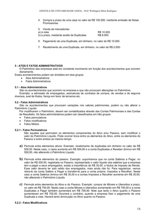 APOSTILA DE CONTABILIDADE GERAL - Prof: Wellington Milon Rodrigues


                   4. Compra a prazo de uma casa no valor de R$ 100.000, mediante emissão de Notas
                      Promissórias.

                   5. Venda de mercadorias:
                   a) à vista                                         R$ 10.000.
                   b) a prazo, mediante aceite de Duplicatas          R$ 8.000.

                   6. Pagamento de uma Duplicata, em dinheiro, no valor de R$ 10.000.

                   7. Recebimento de uma Duplicata, em dinheiro, no valor de R$ 2.000.




5 - ATOS E FATOS ADMINISTRATIVOS
    O Patrimônio das empresas está em constante movimento em função dos acontecimentos que ocorrem
    diariamente.
Esses acontecimentos podem ser divididos em dois grupos:
     • Atos Administrativos
     • Fatos Administrativos

5.1 - Atos Administrativos
    São os acontecimentos que ocorrem na empresa e que não provocam alterações no Patrimônio.
    Exemplo: a admissão de empregados, assinaturas de contratos de compra, de vendas e de seguros
diversos, aval de títulos, fiança em favor de terceiros etc.

5.2 - Fatos Administrativos
    São os acontecimentos que provocam variações nos valores patrimoniais, podem ou não alterar o
Patrimônio Líquido.
    Por modificarem o Patrimônio, devem ser contabilizados através das Contas Patrimoniais e das Contas
    de Resultado. Os fatos administrativos podem ser classificados em três grupos:
    • Fatos permutativos
    • Fatos modificativos
    • Fatos Mistos

5.2.1 - Fatos Permutativos
         São aqueles que permutam os elementos componentes do Ativo e/ou Passivo, sem modificar o
         valor do Patrimônio Líquido. Pode ocorrer troca entre os elementos do Ativo, entre os elementos do
         Passivo e entre ambos ao mesmo tempo.

   a)   Permuta entre elementos ativos. Exemplo: recebimento de duplicatas em dinheiro no valor de R$
        500,00. Neste caso, o caixa aumenta em R$ 500,00 e a conta Duplicatas a Receber diminui em R$
        500,00, não alterando o Patrimônio Líquido.

   b)   Permuta entre elementos do passivo. Exemplo: suponhamos que na conta Salários a Pagar, no
        valor de R$ 300,00, registrada no Passivo, representado o valor líquido dos salários que a empresa
        tem a pagar a seus empregados, exista a importância de R$ 30,00, a títulos de Imposto de Renda.
        Esse valor deveria ter sido retido dos empregados, mais ainda não foi. Para regularizar, vamos
        retira-lo da conta Salário a Pagar e transferi-lo para a conta própria, Impostos a Recolher. Neste
        caso a conta Salários diminui em R$ 30,00 e a contas Impostos a Recolher aumenta em R$ 30,00,
        não alterando o Patrimônio Líquido.

   c)   Permuta entre elementos do Ativo e do Passivo. Exemplo: compra de Móveis e Utensílios a prazo,
        no valor de R$ 700,00. Neste caso a conta Móveis e Utensílios aumentarão em R$ 700,00 e a conta
        Duplicatas a Pagar também aumentará em R$ 700,00. Note que tanto o Ativo quanto o Passivo
        aumentaram em R$ 700,00. Ocorrerá o contrário, quando a empresa fizer o pagamento de uma
        Duplicata a vista. Haverá tanto diminuição no Ativo quanto no Passivo.

5.2.2 - Fatos Modificativos

                                                                                                        14
 