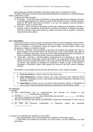APOSTILA DE CONTABILIDADE GERAL - Prof: Wellington Milon Rodrigues


        São aqueles que acarretam alterações, para mais ou para menos, no Patrimônio Líquido.
        Os fatos modificativos envolvem Contas de Resultado (Receitas e Despesas) e, conseqüentemente,
alteram o Patrimônio Líquido.
        Podem ocorrer duas situações:
        a) Diminuição – ocorre diminuição do Patrimônio Líquido pelo pagamento de Despesas. Exemplo:
            a empresa paga Despesa com Telefone no valor de R$ 100,00 em dinheiro. Tal fato diminuirá o
            Caixa em R$ 100,00, pela saída do dinheiro, e, por ser uma despesa, diminuirá também o
            Patrimônio Líquido no mesmo valor.
        b) Aumento – ocorre aumento do Patrimônio Líquido pelo recebimento de Receitas. Exemplo: a
            empresa recebe a importância de R$ 200,00, proveniente de Receita de Aluguel de Imóveis.
            Esse fato aumenta o Ativo pela entrada do dinheiro na Conta Caixa e aumenta o Patrimônio
            Líquido pela receita auferida.




5.2.3 - Fatos Mistos
         O fato misto envolve, ao mesmo tempo, um fato permutativo e um fato modificativo. Pode, portanto,
         acarretar alterações no Ativo e no Patrimônio Líquido, ou no Passivo e no Patrimônio Líquido, ou no
         Ativo e no Passivo e no Patrimônio Líquido ao mesmo tempo. Também podem ocorrer duas
         situações em relação ao Patrimônio Líquido:
         a) Aumento – Exemplo: venda de Móveis e Utensílios da empresa que custaram R$ 700,00 e
             foram vendidos à vista por R$ 750,00. Tal fato diminuirá o Ativo em R$ 700,00, pela saída de
             Móveis e Utensílios; aumentará novamente o Ativo, pela entrada de R$ 750,00, em dinheiro, no
             Caixa; e aumentará o Patrimônio Líquido, pelo Lucro auferido de R$ 50,00.
         b) Diminuição – Exemplo: a empresa efetuou o pagamento de uma Duplicata no valor de R$
             200,00, em dinheiro, tendo pago, também R$ 20,00 de Juros pelo atraso. Pagou, portanto, R$
             220,00. Esse fato acarretará diminuição no Ativo, pela saída de R$ 220,00 do Caixa; diminuição
             no Passivo, pela extinção da obrigação em Duplicatas a Pagar, no valor de R$ 200,00; e
             diminuição no Patrimônio Líquido, pela redução dos Lucros em R$ 20,00, devido à Despesa
             ocorrida.

       Para facilitar a memorização dos tipos de Fatos Administrativos, veja o seguinte esquema:

           •   Fatos Permutativos: envolvem apenas Contas Patrimoniais.
           •   Fatos Modificativos: envolvem apenas uma Conta Patrimonial (que representa Bens,
               Direitos ou Obrigações) e uma ou mais Contas de Resultado (Despesas ou Receitas) ou do
               Patrimônio Líquido.
           •   Fatos Mistos: envolvem mais de uma Conta Patrimonial (Bens, Direitos ou Obrigações) e
               uma ou mais Contas de Resultado (Despesas ou Receitas) ou do Patrimônio Líquido.

5.3 - Exercício
1. Complete:
    a) Atos Administrativos são os acontecimentos que ocorrem na empresa e que
        _________________modificações no Patrimônio.
    b) Os Fatos____________________ são acontecimentos que provocam _____________ nos valores
        patrimoniais, podendo ou não alterar o ___________.
    c) Os Fatos Permutativos são aqueles que permutam os elementos componentes do Ativo e/ou do
        ___________________.
    d) Os Fatos que provocam modificações no Patrimônio Líquido são chamados
        ___________________.




2. Coloque V se a afirmativa for verdadeira e F se for falsa:
        ( ) Atos Administrativos são os acontecimentos que modificam o Patrimônio Líquido.
        ( ) Fatos Mistos são aqueles que envolvem, ao mesmo tempo, um fato modificativo e um fato
        permutativo.

                                                                                                         15
 