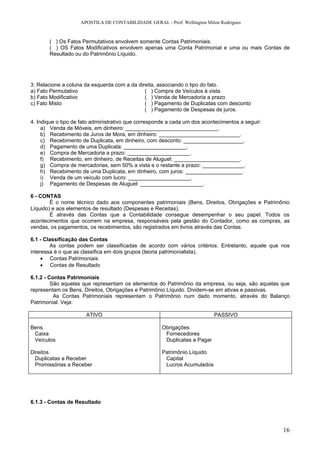 APOSTILA DE CONTABILIDADE GERAL - Prof: Wellington Milon Rodrigues


       ( ) Os Fatos Permutativos envolvem somente Contas Patrimoniais.
       ( ) OS Fatos Modificativos envolvem apenas uma Conta Patrimonial e uma ou mais Contas de
       Resultado ou do Patrimônio Líquido.




3. Relacione a coluna da esquerda com a da direita, associando o tipo do fato.
a) Fato Permutativo                           ( ) Compra de Veículos à vista.
b) Fato Modificativo                          ( ) Venda de Mercadoria a prazo
c) Fato Misto                                 ( ) Pagamento de Duplicatas com desconto
                                              ( ) Pagamento de Despesas de juros.

4. Indique o tipo de fato administrativo que corresponde a cada um dos acontecimentos a seguir:
     a) Venda de Móveis, em dinheiro: _______________________________.
     b) Recebimento de Juros de Mora, em dinheiro: ___________________________.
     c) Recebimento de Duplicata, em dinheiro, com desconto: ____________________.
     d) Pagamento de uma Duplicata: _____________________.
     e) Compra de Mercadoria a prazo: _____________________.
     f) Recebimento, em dinheiro, de Receitas de Aluguel: ______________________.
     g) Compra de mercadorias, sem 50% a vista e o restante a prazo: ______________.
     h) Recebimento de uma Duplicata, em dinheiro, com juros: ___________________.
     i) Venda de um veículo com lucro: _____________________.
     j) Pagamento de Despesas de Aluguel: _____________________.

6 - CONTAS
        É o nome técnico dado aos componentes patrimoniais (Bens, Direitos, Obrigações e Patrimônio
Líquido) e aos elementos de resultado (Despesas e Receitas).
        É através das Contas que a Contabilidade consegue desempenhar o seu papel. Todos os
acontecimentos que ocorrem na empresa, responsáveis pela gestão do Contador, como as compras, as
vendas, os pagamentos, os recebimentos, são registrados em livros através das Contas.

6.1 - Classificação das Contas
        As contas podem ser classificadas de acordo com vários critérios. Entretanto, aquele que nos
interessa é o que as classifica em dois grupos (teoria patrimonialista).
     • Contas Patrimoniais
     • Contas de Resultado

6.1.2 - Contas Patrimoniais
         São aquelas que representam os elementos do Patrimônio da empresa, ou seja, são aquelas que
representam os Bens, Direitos, Obrigações e Patrimônio Líquido. Dividem-se em ativas e passivas.
          As Contas Patrimoniais representam o Patrimônio num dado momento, através do Balanço
Patrimonial. Veja:

                      ATIVO                                                 PASSIVO

Bens                                                  Obrigações
 Caixa                                                 Fornecedores
 Veículos                                              Duplicatas a Pagar

Direitos                                              Patrimônio Líquido
  Duplicatas a Receber                                 Capital
  Promissórias a Receber                               Lucros Acumulados




6.1.3 - Contas de Resultado




                                                                                                  16
 