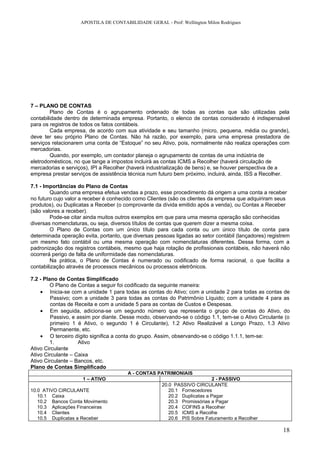 APOSTILA DE CONTABILIDADE GERAL - Prof: Wellington Milon Rodrigues




7 – PLANO DE CONTAS
        Plano de Contas é o agrupamento ordenado de todas as contas que são utilizadas pela
contabilidade dentro de determinada empresa. Portanto, o elenco de contas considerado é indispensável
para os registros de todos os fatos contábeis.
        Cada empresa, de acordo com sua atividade e seu tamanho (micro, pequena, média ou grande),
deve ter seu próprio Plano de Contas. Não há razão, por exemplo, para uma empresa prestadora de
serviços relacionarem uma conta de “Estoque” no seu Ativo, pois, normalmente não realiza operações com
mercadorias.
        Quando, por exemplo, um contador planeja o agrupamento de contas de uma indústria de
eletrodomésticos, no que tange a impostos incluirá as contas ICMS a Recolher (haverá circulação de
mercadorias e serviços), IPI a Recolher (haverá industrialização de bens) e, se houver perspectiva de a
empresa prestar serviços de assistência técnica num futuro bem próximo, incluirá, ainda, ISS a Recolher.

7.1 - Importâncias do Plano de Contas
        Quando uma empresa efetua vendas a prazo, esse procedimento dá origem a uma conta a receber
no futuro cujo valor a receber é conhecido como Clientes (são os clientes da empresa que adquiriram seus
produtos), ou Duplicatas a Receber (o comprovante da dívida emitido após a venda), ou Contas a Receber
(são valores a receber).
        Pode-se citar ainda muitos outros exemplos em que para uma mesma operação são conhecidas
diversas nomenclaturas, ou seja, diversos títulos de contas que querem dizer a mesma coisa.
        O Plano de Contas com um único título para cada conta ou um único título de conta para
determinada operação evita, portanto, que diversas pessoas ligadas ao setor contábil (lançadores) registrem
um mesmo fato contábil ou uma mesma operação com nomenclaturas diferentes. Dessa forma, com a
padronização dos registros contábeis, mesmo que haja rotação de profissionais contábeis, não haverá não
ocorrerá perigo de falta de uniformidade das nomenclaturas.
        Na prática, o Plano de Contas é numerado ou codificado de forma racional, o que facilita a
contabilização através de processos mecânicos ou processos eletrônicos.

7.2 - Plano de Contas Simplificado
         O Plano de Contas a seguir foi codificado da seguinte maneira:
    • Inicia-se com a unidade 1 para todas as contas do Ativo; com a unidade 2 para todas as contas de
         Passivo; com a unidade 3 para todas as contas do Patrimônio Líquido; com a unidade 4 para as
         contas de Receita e com a unidade 5 para as contas de Custos e Despesas.
    • Em seguida, adiciona-se um segundo número que representa o grupo de contas do Ativo, do
         Passivo, e assim por diante. Desse modo, observando-se o código 1.1, tem-se o Ativo Circulante (o
         primeiro 1 é Ativo, o segundo 1 é Circulante), 1.2 Ativo Realizável a Longo Prazo, 1.3 Ativo
         Permanente, etc.
    • O terceiro dígito significa a conta do grupo. Assim, observando-se o código 1.1.1, tem-se:
         1.         Ativo
Ativo Circulante
Ativo Circulante – Caixa
Ativo Circulante – Bancos, etc.
Plano de Contas Simplificado
                                        A - CONTAS PATRIMONIAIS
                     1 – ATIVO                                             2 - PASSIVO
                                                      20.0 PASSIVO CIRCULANTE
10.0 ATIVO CIRCULANTE                                    20.1 Fornecedores
   10.1 Caixa                                            20.2 Duplicatas a Pagar
   10.2 Bancos Conta Movimento                           20.3 Promissórias a Pagar
   10.3 Aplicações Financeiras                           20.4 COFINS a Recolher
   10.4 Clientes                                         20.5 ICMS a Recolhe
   10.5 Duplicatas a Receber                             20.6 PIS Sobre Faturamento a Recolher

                                                                                                        18
 