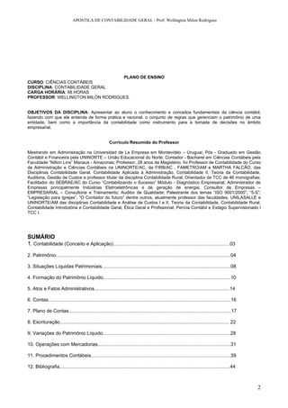 APOSTILA DE CONTABILIDADE GERAL - Prof: Wellington Milon Rodrigues




                                   PLANO DE ENSINO
CURSO: CIÊNCIAS CONTÁBEIS
DISCIPLINA: CONTABILIDADE GERAL
CARGA HORÁRIA: 68 HORAS
PROFESSOR: WELLINGTON MILON RODRIGUES.


OBJETIVOS DA DISCIPLINA: Apresentar ao aluno o conhecimento e conceitos fundamentais da ciência contábil,
fazendo com que ele entenda de forma prática e racional, o conjunto de regras que gerenciam o patrimônio de uma
entidade, bem como a importância da contabilidade como instrumento para a tomada de decisões no âmbito
empresarial.


                                                         Currículo Resumido do Professor

Mestrando em Administração na Universidad de La Empresa em Montevidéo – Uruguai; Pós - Graduado em Gestão
Contábil e Financeira pela UNINORTE – União Educacional do Norte; Contador - Bacharel em Ciências Contábeis pela
Faculdade “Nilton Lins” Manaus - Amazonas; Professor, 28 anos de Magistério, foi Professor de Contabilidade do Curso
de Administração e Ciências Contábeis na UNINORTE/AC, da FIRB/AC , FAMETRO/AM e MARTHA FALCÃO, das
Disciplinas Contabilidade Geral, Contabilidade Aplicada à Administração, Contabilidade II, Teoria da Contabilidade,
Auditoria, Gestão de Custos e professor titular da disciplina Contabilidade Rural; Orientador de TCC de 46 monografias;
Facilitador do SEBRAE/AC do Curso “Contabilizando o Sucesso” Módulo - Diagnóstico Empresarial; Administrador de
Empresas principalmente Indústrias Eletroeletrônicas e de geração de energia; Consultor de Empresas –
EMPRESARIAL – Consultoria e Treinamento; Auditor de Qualidade; Palestrante dos temas “ISO 9001/2000”; “5-S”;
“Legislação para Igrejas”, “O Contador do futuro” dentre outros, atualmente professor das faculdades, UNILASALLE e
UNINORTE/AM das disciplinas Contabilidade e Análise de Custos I e II, Teoria da Contabilidade, Contabilidade Rural,
Contabilidade Introdutória e Contabilidade Geral, Ética Geral e Profissional, Perícia Contábil e Estágio Supervisionado I
TCC I.




SUMÁRIO
1. Contabilidade (Conceito e Aplicação).......................................................................................03
2. Patrimônio..................................................................................................................................04

3. Situações Líquidas Patrimoniais................................................................................................08

4. Formação do Patrimônio Líquido...............................................................................................10

5. Atos e Fatos Administrativos.....................................................................................................14

6. Contas........................................................................................................................................16

7. Plano de Contas.........................................................................................................................17

8. Escrituração.............................................................................................................................. 22

9. Variações do Patrimônio Líquido...............................................................................................28

10. Operações com Mercadorias...................................................................................................31

11. Procedimentos Contábeis........................................................................................................39

12. Bibliografia...............................................................................................................................44



                                                                                                                                                      2
 