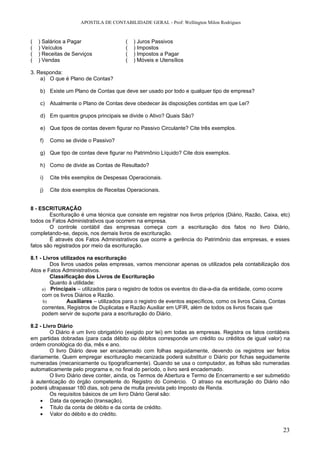 APOSTILA DE CONTABILIDADE GERAL - Prof: Wellington Milon Rodrigues


(   ) Salários a Pagar                 (   ) Juros Passivos
(   ) Veículos                         (   ) Impostos
(   ) Receitas de Serviços             (   ) Impostos a Pagar
(   ) Vendas                           (   ) Móveis e Utensílios

3. Responda:
    a) O que é Plano de Contas?

    b) Existe um Plano de Contas que deve ser usado por todo e qualquer tipo de empresa?

    c) Atualmente o Plano de Contas deve obedecer às disposições contidas em que Lei?

    d) Em quantos grupos principais se divide o Ativo? Quais São?

    e) Que tipos de contas devem figurar no Passivo Circulante? Cite três exemplos.

    f)   Como se divide o Passivo?

    g) Que tipo de contas deve figurar no Patrimônio Líquido? Cite dois exemplos.

    h) Como de divide as Contas de Resultado?

    i)   Cite três exemplos de Despesas Operacionais.

    j)   Cite dois exemplos de Receitas Operacionais.


8 - ESCRITURAÇÃO
        Escrituração é uma técnica que consiste em registrar nos livros próprios (Diário, Razão, Caixa, etc)
todos os Fatos Administrativos que ocorrem na empresa.
        O controle contábil das empresas começa com a escrituração dos fatos no livro Diário,
completando-se, depois, nos demais livros de escrituração.
        É através dos Fatos Administrativos que ocorre a gerência do Patrimônio das empresas, e esses
fatos são registrados por meio da escrituração.

8.1 - Livros utilizados na escrituração
         Dos livros usados pelas empresas, vamos mencionar apenas os utilizados pela contabilização dos
Atos e Fatos Administrativos.
         Classificação dos Livros de Escrituração
         Quanto à utilidade:
     a) Principais – utilizados para o registro de todos os eventos do dia-a-dia da entidade, como ocorre
     com os livros Diários e Razão.
      b)        Auxiliares – utilizados para o registro de eventos específicos, como os livros Caixa, Contas
     correntes, Registros de Duplicatas e Razão Auxiliar em UFIR, além de todos os livros fiscais que
     podem servir de suporte para a escrituração do Diário.

8.2 - Livro Diário
         O Diário é um livro obrigatório (exigido por lei) em todas as empresas. Registra os fatos contábeis
em partidas dobradas (para cada débito ou débitos corresponde um crédito ou créditos de igual valor) na
ordem cronológica do dia, mês e ano.
         O livro Diário deve ser encadernado com folhas seguidamente, devendo os registros ser feitos
diariamente. Quem empregar escrituração mecanizada poderá substituir o Diário por fichas seguidamente
numeradas (mecanicamente ou tipograficamente). Quando se usa o computador, as folhas são numeradas
automaticamente pelo programa e, no final do período, o livro será encadernado.
         O livro Diário deve conter, ainda, os Termos de Abertura e Termo de Encerramento e ser submetido
à autenticação do órgão competente do Registro do Comércio. O atraso na escrituração do Diário não
poderá ultrapassar 180 dias, sob pena de multa prevista pelo Imposto de Renda.
         Os requisitos básicos de um livro Diário Geral são:
     • Data da operação (transação).
     • Titulo da conta de débito e da conta de crédito.
     • Valor do débito e do crédito.


                                                                                                         23
 