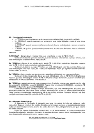 APOSTILA DE CONTABILIDADE GERAL - Prof: Wellington Milon Rodrigues




8.8 - Fórmulas de Lançamento
    • 1a FÓRMULA: quando aparecem no lançamento uma conta debitada e uma conta creditada.
    • 2a FÓRMULA: quando aparecem no lançamento uma conta debitada e mais de uma conta
        creditada.
    • 3a FÓRMULA: quando aparecem no lançamento mais de uma conta debitada e apenas uma conta
        creditada.
    • 4a FÓRMULA: quando aparecem no lançamento mais de uma conta debitada e mais de uma conta
        creditada.
Exemplos:

1a. FORMULA – Compra de um veículo a vista, pago em dinheiro, no valor de R$ 50.000,00
        Contas envolvidas na operação: Veículos, que será debitada pelo valor da aquisição e Caixa, que
será creditada pela saída do dinheiro, R$ 50.000,00.

2a. FORMULA – Compra de um veículo, sendo: a vista R$ 10.000,00 e o restante em 4 parcelas iguais no
valor de R$ 10.000,00 cada, mediante o aceite de duplicatas.
        Contas envolvidas na operação: Veículos, que será debitada pelo valor da aquisição, Caixa, que
será creditada pelo valor pago a vista, R$ 10.000,00 e Duplicatas a Pagar, que registrará a dívida contraída,
no valor de R$ 40.000,00.

3a. FORMULA – Agora imagine que sua empresa é a vendedora do veículo nas mesmas condições.
        Contas envolvidas na operação: Caixa, que será debitada pelo valor de R$ 10.000,00, Duplicatas a
Receber, que será debitada pelo receber de R$ 40.000,00 e Estoque de Veículos, que será creditada pela
baixa dos R$ 50.000,00, referente a saída do veículo.

4a. FORMULA – Agora imagine que essa empresa compre 5 veículos e peças para revenda, sendo: valor
dos veículos R$ 80.000,00 e peças R$ 20.000,00. Paga a vista, em dinheiro R$ 50.000,00 e o restante, R$
50.000,00 em 5 parcelas iguais de R$ 10.000,00 cada.
        Contas envolvidas na operação: Estoque de Veículos, que será debitada por R$ 80.000,00, pela
aquisição dos veículos, Estoque de Peças, que será debitada por R$ 20.000,00, pela aquisição das peças;
Caixa, que será creditada pelo pagamento de R$ 50.000,00 feito a vista e Duplicatas a Pagar, que será
creditada pelo registro da dívida contraída de R$ 50.000,00.



8.9 – Balancete de Verificação
        O Balancete de Verificação é elaborado com base nos saldos de todas as contas do razão
(razonetes). Segundo o método das partidas dobradas, de forma que, apurando-se os saldos das contas do
razão num determinado momento, a soma dos saldos devedores deve, obrigatoriamente, ser igual à soma
dos saldos credores.
        O principal objetivo do Balancete de Verificação é o de testar (verificar) se o método das partidas
dobradas foi respeitado; portanto, o único erro de escrituração que o mesmo aponta ou representa é o da
troca de saldos (devedores por credores e vice-e-versa).

                            BALANCETE DE VERIFICAÇÃO EM___/ ___/ ____




                                                                                                          27
 