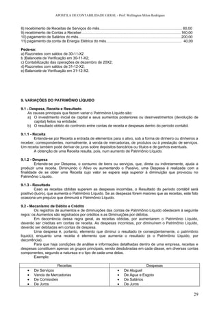APOSTILA DE CONTABILIDADE GERAL - Prof: Wellington Milon Rodrigues


8) recebimento de Receitas de Serviços do mês................................................................................. 80,00
9) recebimento de Contas a Receber..................................................................................................160,00
10) pagamento de Salários do mês.....................................................................................................200,00
11) pagamento da conta de Energia Elétrica do mês.......................................................................... 40,00

Pede-se:
a) Razonetes com saldos de 30-11-X2
b )Balancete de Verificação em 30-11-X2;
c) Contabilização das operações de dezembro de 20X2;
d) Razonetes com saldos de 31-12-X2;
e) Balancete de Verificação em 31-12-X2.




9. VARIAÇÕES DO PATRIMÔNIO LÍQUIDO

9.1 - Despesa, Receita e Resultado.
    As causas principais que fazem variar o Patrimônio Líquido são:
    a) O investimento inicial de capital e seus aumentos posteriores ou desinvestimentos (devolução de
        capital) feitos na entidade;
    b) O resultado obtido do confronto entre contas de receita e despesas dentro do período contábil.

9.1.1 - Receita
         Entende-se por Receita a entrada de elementos para o ativo, sob a forma de dinheiro ou dinheiros a
receber, correspondentes, normalmente, à venda de mercadorias, de produtos ou à prestação de serviços.
Um receita também pode derivar de juros sobre depósitos bancários ou títulos e de ganhos eventuais.
         A obtenção de uma Receita resulta, pois, num aumento de Patrimônio Líquido.

9.1.2 - Despesa
         Entende-se por Despesa, o consumo de bens ou serviços, que, direta ou indiretamente, ajuda a
produzir uma receita. Diminuindo o Ativo ou aumentando o Passivo, uma Despesa é realizada com a
finalidade de se obter uma Receita cujo valor se espera seja superior à diminuição que provocou no
Patrimônio Líquido.

9.1.3 - Resultado
         Caso as receitas obtidas superem as despesas incorridas, o Resultado do período contábil será
positivo (lucro), que aumenta o Patrimônio Líquido. Se as despesas forem maiores que as receitas, este fato
ocasiona um prejuízo que diminuirá o Patrimônio Líquido.

9.2 - Mecanismo de Débito e Crédito
         Os registros de aumentos e de diminuições das contas de Patrimônio Líquido obedecem à seguinte
regra: os Aumentos são registrados por créditos e as Diminuições por débitos.
         Em decorrência dessa regra geral, as receitas obtidas, por aumentarem o Patrimônio Líquido,
deverão ser creditas em contas de receita. As despesas incorridas, por diminuírem o Patrimônio Liquido,
deverão ser debitadas em contas de despesa.
         Uma despesa é, portanto, elemento que diminui o resultado (e conseqüentemente, o patrimônio
liquido), enquanto uma receita é elemento que aumenta o resultado (e o Patrimônio Liquido, por
decorrência).
         Para que haja condições de análise e informações detalhadas dentro de uma empresa, receitas e
despesas constituem apenas os grupos principais, sendo desdobradas em cada classe, em diversas contas
componentes, segundo a natureza e o tipo de cada uma delas.
         Exemplo:

                      Receitas                                                                 Despesas
     •    De Serviços                                                         •    De Aluguel
     •    Venda de Mercadorias                                                •    De Água e Esgoto
     •    De Comissões                                                        •    De Salários
     •    De Juros                                                            •    De Juros

                                                                                                                                              29
 