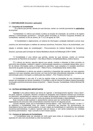 APOSTILA DE CONTABILIDADE GERAL - Prof: Wellington Milon Rodrigues




1 – CONTABILIDADE (Conceito e aplicação).

1.1 - Conceitos de Contabilidade
        “É a ciência que permite, através de suas técnicas, manter um controle permanente do patrimônio
da empresa”.

       “Contabilidade é a ciência que estuda e pratica as funções de orientação, de controle e de registro
relativas à administração econômica”.– Conceito oficial formulado no Primeiro Congresso Brasileiro de
Contabilistas, realizado no Rio de Janeiro, de 17 a 27 de agosto de 1924.

       “A Contabilidade é, objetivamente, um sistema de informação e avaliação destinado a prover seus

usuários com demonstrações e análises de natureza econômica, financeira, física e de produtividade, com

relação à entidade objeto de contabilização”.– Pronunciamento do Instituto Brasileiro de Contadores

(Ibracon), aprovado pela Comissão de Valores Mobiliários através da Deliberação CVM nº 29/86.


     “A Contabilidade é uma ciência que permite, através de suas técnicas, manter um controle
permanente do Patrimônio da empresa”.– Osni Moura Ribeiro, Contabilidade Básica, Editora Saraiva.

      “É a ciência (ou técnica, segundo alguns) que estuda, controla e interpreta os fatos ocorridos no
patrimônio das entidades, mediante o registro, a demonstração expositiva e a revelação desses fatos, com o
fim de oferece informações sobre a composição do patrimônio, suas variações e o resultado econômico
decorrente da gestão da riqueza patrimonial”.– Hilário Franco, Contabilidade Geral, Editora Atlas.

       “A Contabilidade é a ciência que estuda o patrimônio à disposição das aziendas, em seus aspectos
estáticos e em suas variações, para enunciar, por meio de fórmulas racionalmente deduzidas, os efeitos da
administração sobre a formação e a distribuição dos créditos”.– Prof. Frederico Hermann Jr.

       “A Contabilidade é uma arte. É a arte de registrar todas as transações de uma companhia que
possam ser expressas em termos monetários. E é também a arte de informar os reflexos dessas transações
na situação econômico-financeira dessa companhia”. – Nelson Gouveia, Contabilidade, Editora McGraw-Hill
do Brasil.


1.2 - OUTRAS INFORMAÇÕES IMPORTANTES

      Azienda é uma palavra italiana que deriva de “agenda”, e etimologicamente significa “coisa a fazer”,
em geral, negócios, ocupações, afazeres: complexo de obrigações, bens materiais e direitos que constituem
um patrimônio, representado em valores ou como objeto de apreciação econômica, considerado juntamente
com a pessoa natural ou jurídica que tem sobre ele poderes de administração e disponibilidade.
      Esse conceito já está superado e apresentamos apenas para seu conhecimento, considerando que
organizadores de concursos mais conservadores costumam incluí-lo em algumas provas.
      Convém salientar, ainda, que no Aziendalismo (escola italiana – veja “Teoria das Contas”, no item 1.1
do Apêndice) a Contabilidade tinha, por objeto, o patrimônio das aziendas. Do aprimoramento do
Aziendalismo temos hoje o patrimonialismo, no qual o objeto da Contabilidade é o patrimônio das entidades
econômico-administrativas. A palavra “azienda” está em desuso, e vem sendo substituída por “entidade
econômica-administrativa”. Veja o conceito no item 8 deste capítulo.

1.2 – Campos de Aplicação da Contabilidade
        A Contabilidade pode ser estudada de modo geral (para todas as empresas) ou em particular
(aplicada em certo ramo de atividade ou setor da economia).



                                                                                                         3
 