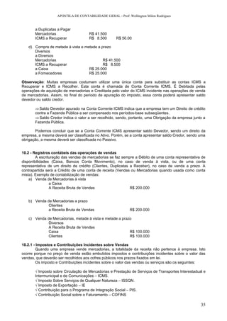 APOSTILA DE CONTABILIDADE GERAL - Prof: Wellington Milon Rodrigues


       a Duplicatas a Pagar
       Mercadorias                   R$ 41.500
       ICMS a Recuperar              R$ 8.500        R$ 50.00

   d) Compra de metade à vista e metade a prazo
      Diversos
      a Diversos
      Mercadorias                          R$ 41.500
      ICMS a Recuperar                     R$ 8.500
      a Caixa                      R$ 25.000
      a Fornecedores               R$ 25.000

Observação: Muitas empresas costumam utilizar uma única conta para substituir as contas ICMS a
Recuperar e ICMS a Recolher. Esta conta é chamada de Conta Corrente ICMS. É Debitada pelas
operações de aquisição de mercadorias e Creditada pelo valor do ICMS incidente nas operações de venda
de mercadorias. Assim, no final do período de apuração do imposto, essa conta poderá apresentar saldo
devedor ou saldo credor.

       ⇒ Saldo Devedor apurado na Conta Corrente ICMS indica que a empresa tem um Direito de crédito
       contra a Fazenda Pública a ser compensado nos períodos-base subseqüentes.
       ⇒ Saldo Credor indica o valor a ser recolhido, sendo, portanto, uma Obrigação da empresa junto a
       Fazenda Pública.

       Podemos concluir que se a Conta Corrente ICMS apresentar saldo Devedor, sendo um direito da
empresa, a mesma deverá ser classificada no Ativo. Porém, se a conta apresentar saldo Credor, sendo uma
obrigação, a mesma deverá ser classificada no Passivo.


10.2 - Registros contábeis das operações de vendas
        A escrituração das vendas de mercadorias se faz sempre a Débito de uma conta representativa de
disponibilidades (Caixa, Bancos Conta Movimento), no caso de venda à vista, ou de uma conta
representativa de um direito de crédito (Clientes, Duplicatas a Receber), no caso de venda a prazo. A
contrapartida será a Crédito de uma conta de receita (Vendas ou Mercadorias quando usada como conta
mista). Exemplo de contabilização de vendas:
    a) Venda de Mercadorias à vista
                a Caixa
                A Receita Bruta de Vendas                     R$ 200.000


   b) Venda de Mercadorias a prazo
             Clientes
             a Receita Bruta de Vendas                       R$ 200.000

   c) Venda de Mercadorias, metade à vista e metade a prazo
             Diversos
             A Receita Bruta de Vendas
             Caixa                                        R$ 100.000
             Clientes                                     R$ 100.000

10.2.1 - Impostos e Contribuições Incidentes sobre Vendas
         Quando uma empresa vende mercadorias, a totalidade da receita não pertence à empresa. Isto
ocorre porque no preço de venda estão embutidos impostos e contribuições incidentes sobre o valor das
vendas, que deverão ser recolhidos aos cofres públicos nos prazos fixados em lei.
         Os imposto e Contribuições incidentes sobre o valor das vendas ou serviços são os seguintes:

       √ Imposto sobre Circulação de Mercadorias e Prestação de Serviços de Transportes Interestadual e
       Intermunicipal e de Comunicações – ICMS.
       √ Imposto Sobre Serviços de Qualquer Natureza – ISSQN.
       √ Imposto de Exportação – IE
       √ Contribuição para o Programa de Integração Social – PIS.
       √ Contribuição Social sobre o Faturamento – COFINS

                                                                                                    35
 