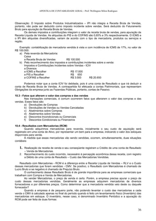 APOSTILA DE CONTABILIDADE GERAL - Prof: Wellington Milon Rodrigues




Observação: O Imposto sobre Produtos Industrializados – IPI não integra a Receita Bruta de Vendas,
portanto, não pode ser deduzido como imposto incidente sobre vendas. Será deduzido do Faturamento
Bruto para apuração da Receita Bruta de Vendas.
        Os demais impostos e contribuições integram o valor da receita bruta de vendas, para apuração da
Receita Líquida de Vendas. As alíquotas do PIS e do COFINS são 0,65% e 3% respectivamente. O ICMS e
o IPI têm alíquotas diversificadas, variam de acordo com o tipo de mercadoria, produtos ou serviços e
região.

   Exemplo: contabilização de mercadoria vendida à vista e com incidência de ICMS de 17%, no valor de
R$ 100.000:
   a) Pela revenda da Mercadoria:
       Caixa
       a Receita Bruta de Vendas          R$ 100.000
   b) Pelo reconhecimento dos impostos e contribuições incidentes sobre a venda:
       Impostos e Contribuições Incidentes sobre Vendas - ICIV
       a Diversos
       a ICMS a Recolher                     R$ 17.000
       a PIS a Recolher                      R$ 650
       a COFINS a Recolher                   R$ 3.000        R$ 20.650

       Podemos notar que a conta ICIV foi debitada, pois é uma conta de Resultado e que irá deduzir a
conta de Receita Bruta de Vendas. A contrapartida foi efetuada a contas Patrimoniais, que representam
Obrigações da empresa junto as Fazendas Públicas, portanto, contas de Passivo.

10.3 - Fatos que alteram o valor das compras e das vendas
        Nas transações comerciais, é comum ocorrerem fatos que alterarem o valor das compras e das
vendas. Esses fatos são:
        a) Devoluções de Compras
        b) Devoluções de Vendas ou Vendas Canceladas
        c) Abatimentos sobre Compras
        d) Abatimentos sobre Vendas
        e) Descontos Incondicionais ou Comerciais
        f) Descontos Condicionais ou Financeiros

10.4 - Resultados com Mercadorias (RCM)
        Quando adquirimos mercadorias para revenda, inicialmente o seu custo de aquisição será
registrado em uma conta de Ativo, por representar um bem para a empresa, indicando o valor dos estoques
disponíveis para venda.
        À medida que essas mercadorias vão sendo vendidas, ocorrem, simultaneamente, duas situações
contábeis:

   1. Realização da receita de venda e seu conseqüente registram a Crédito de uma conta de Resultado
      – Venda de Mercadorias.
   2. Reconhecimento do custo incorrido, necessário à percepção econômica dessa receita, com registro
      a Débito de uma conta de Resultado – Custo das Mercadorias Vendidas.

    Resultado com Mercadorias - RCM é a diferença entre a Receita Líquida de Vendas – RLV e o Custo
dessas mercadorias que foram vendidas - CMV. Se positivo, o Resultado com Mercadorias é chamado de
Lucro Bruto e se negativo é chamado de Prejuízo Bruto.
        O conhecimento desse Resultado Bruto é de grande importância para as empresas comerciais que
trabalham com Compra e Venda de Mercadorias.
        Ao vender Mercadorias, o preço de venda é certo. Porém, a empresa precisa apurar o preço de
custo dessas mercadorias vendidas. Geralmente as empresas adquirem mercadorias de diversos
fornecedores e por diferentes preços. Como determinar que a mercadoria vendida veio deste ou daquele
fornecedor?
        Quando a empresa é de pequeno porte, não podendo levantar o custo das mercadorias a cada
venda o CMV é calculado apenas no final do período quando é feito um levantamento físico (Inventário) das
mercadorias em estoque. O inventário, nesse caso, é denominado Inventário Periódico e a apuração do
RCM pode ser feita de duas formas:


                                                                                                      36
 