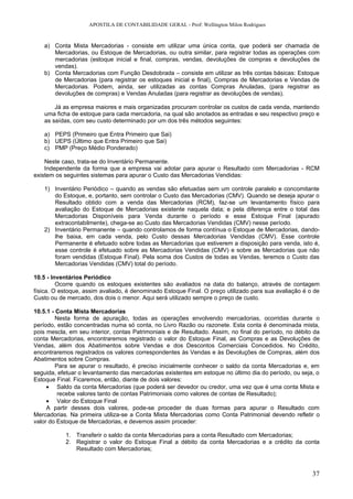 APOSTILA DE CONTABILIDADE GERAL - Prof: Wellington Milon Rodrigues


   a) Conta Mista Mercadorias - consiste em utilizar uma única conta, que poderá ser chamada de
      Mercadorias, ou Estoque de Mercadorias, ou outra similar, para registrar todas as operações com
      mercadorias (estoque inicial e final, compras, vendas, devoluções de compras e devoluções de
      vendas).
   b) Conta Mercadorias com Função Desdobrada – consiste em utilizar as três contas básicas: Estoque
      de Mercadorias (para registrar os estoques inicial e final), Compras de Mercadorias e Vendas de
      Mercadorias. Podem, ainda, ser utilizadas as contas Compras Anuladas, (para registrar as
      devoluções de compras) e Vendas Anuladas (para registrar as devoluções de vendas).

       Já as empresa maiores e mais organizadas procuram controlar os custos de cada venda, mantendo
   uma ficha de estoque para cada mercadoria, na qual são anotados as entradas e seu respectivo preço e
   as saídas, com seu custo determinado por um dos três métodos seguintes:

   a) PEPS (Primeiro que Entra Primeiro que Sai)
   b) UEPS (Último que Entra Primeiro que Sai)
   c) PMP (Preço Médio Ponderado)

    Neste caso, trata-se do Inventário Permanente.
    Independente da forma que a empresa vai adotar para apurar o Resultado com Mercadorias - RCM
existem os seguintes sistemas para apurar o Custo das Mercadorias Vendidas:

   1) Inventário Periódico – quando as vendas são efetuadas sem um controle paralelo e concomitante
      do Estoque, e, portanto, sem controlar o Custo das Mercadorias (CMV). Quando se deseja apurar o
      Resultado obtido com a venda das Mercadorias (RCM), faz-se um levantamento físico para
      avaliação do Estoque de Mercadorias existente naquela data; e pela diferença entre o total das
      Mercadorias Disponíveis para Venda durante o período e esse Estoque Final (apurado
      extracontabilmente), chega-se ao Custo das Mercadorias Vendidas (CMV) nesse período.
   2) Inventário Permanente – quando controlamos de forma contínua o Estoque de Mercadorias, dando-
      lhe baixa, em cada venda, pelo Custo dessas Mercadorias Vendidas (CMV). Esse controle
      Permanente é efetuado sobre todas as Mercadorias que estiverem a disposição para venda, isto é,
      esse controle é efetuado sobre as Mercadorias Vendidas (CMV) e sobre as Mercadorias que não
      foram vendidas (Estoque Final). Pela soma dos Custos de todas as Vendas, teremos o Custo das
      Mercadorias Vendidas (CMV) total do período.

10.5 - Inventários Periódico
         Ocorre quando os estoques existentes são avaliados na data do balanço, através de contagem
física. O estoque, assim avaliado, é denominado Estoque Final. O preço utilizado para sua avaliação é o de
Custo ou de mercado, dos dois o menor. Aqui será utilizado sempre o preço de custo.

10.5.1 - Conta Mista Mercadorias
         Nesta forma de apuração, todas as operações envolvendo mercadorias, ocorridas durante o
período, estão concentradas numa só conta, no Livro Razão ou razonete. Esta conta é denominada mista,
pois mescla, em seu interior, contas Patrimoniais e de Resultado. Assim, no final do período, no débito da
conta Mercadorias, encontraremos registrado o valor do Estoque Final, as Compras e as Devoluções de
Vendas, além dos Abatimentos sobre Vendas e dos Descontos Comerciais Concedidos. No Crédito,
encontraremos registrados os valores correspondentes às Vendas e às Devoluções de Compras, além dos
Abatimentos sobre Compras.
         Para se apurar o resultado, é preciso inicialmente conhecer o saldo da conta Mercadorias e, em
seguida, efetuar o levantamento das mercadorias existentes em estoque no último dia do período, ou seja, o
Estoque Final. Ficaremos, então, diante de dois valores:
     • Saldo da conta Mercadorias (que poderá ser devedor ou credor, uma vez que é uma conta Mista e
          recebe valores tanto de contas Patrimoniais como valores de contas de Resultado);
     • Valor do Estoque Final
     A partir desses dois valores, pode-se proceder de duas formas para apurar o Resultado com
Mercadorias. Na primeira utiliza-se a Conta Mista Mercadorias como Conta Patrimonial devendo refletir o
valor do Estoque de Mercadorias, e devemos assim proceder:

           1. Transferir o saldo da conta Mercadorias para a conta Resultado com Mercadorias;
           2. Registrar o valor do Estoque Final a débito da conta Mercadorias e a crédito da conta
              Resultado com Mercadorias;



                                                                                                       37
 