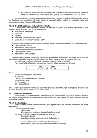 APOSTILA DE CONTABILIDADE GERAL - Prof: Wellington Milon Rodrigues


           3. Apurar no razonete o saldo da conta Resultado com Mercadorias, sendo devedor será igual
              a Prejuízo sobre Vendas; sendo credor, será igual a Lucro sobre vendas ou Lucro Bruto.

      Na segunda forma utiliza-se a Conta Mista Mercadorias como conta de Resultado, indicando o valor
do Resultado com Mercadorias, devendo o valor do estoque final ser refletido em uma outra conta, que
podemos denominar Estoque de Mercadorias.

10.5.2 - Conta Mercadorias com Função Desdobrada
         O lançamento, nessa hipótese, deverá ser efetuado na conta que melhor representar o fato
ocorrido, assim poder-se-á ter as seguintes contas:
    • Mercadorias em Estoque
    • Compras
    • Vendas
    • Resultado com Mercadorias – RCM
    • Custo das Mercadorias Vendidas – CMV

   Caso haja fatos que modifiquem compras e vendas, haverá também lançamentos nas seguintes contas:
   • Devolução de Compras
   • Abatimentos sobre Compras
   • Descontos Incondicionais Concedidos
   • Devolução de Vendas
   • Abatimentos sobre Vendas

   Durante o período-base, a conta de Mercadorias em Estoque representará o Estoque Inicial, pois as
mercadorias adquiridas durante o período, neste caso, foram contabilizadas na conta de Compras.
      No final do período-base, o Estoque Inicial será encerrado a débito do CMV.
      Para apurar o Resultado com Mercadorias, podemos utilizar as seguintes fórmulas:

                                       RCM = V – CMV
                                      CMV = EI + C - EF

Onde:
        RCM = Resultado com Mercadorias
        V = Vendas
        CMV = Custo das Mercadorias Vendidas
        EI = Estoque Inicial
        C = Compras
        EF = Estoque Final

Obs.: No caso de ocorrerem eventos que afetem as compras e as vendas, tipo devoluções e descontos, os
mesmos devem ser diminuídos do seu grupo de contas.

10.6 - Inventários Permanente
         Nas médias e grandes empresas, principalmente, há a necessidade de controle contínuo do valor
do estoque de Mercadorias. Consegue-se isso fazendo com que haja a baixa, em cada venda, do custo da
mercadoria vendida.

10.6.1 - Contabilização
         Nesse sistema, temos preferencialmente, que registrar todas as compras diretamente na conta
Mercadorias.
         Contabilização na compra:
                Mercadorias
                a Fornecedores (ou Caixa, Bancos Conta Movimento)
         Na venda, porém, há necessidade de dois lançamentos:
                Clientes (ou Caixa)
                a Vendas (pelo valor da venda) (conta de Receita) e

               Custo das Mercadorias Vendidas (conta de Despesa)
               a Mercadorias (pelo valor do custo das mercadorias vendidas)



                                                                                                   38
 