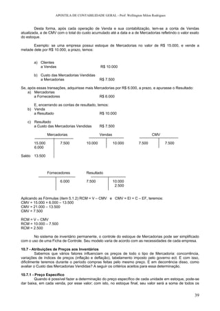 APOSTILA DE CONTABILIDADE GERAL - Prof: Wellington Milon Rodrigues


        Desta forma, após cada operação de Venda e sua contabilização, tem-se a conta de Vendas
atualizada, a de CMV com o total do custo acumulado até a data e a de Mercadorias refletindo o valor exato
do estoque.

       Exemplo: se uma empresa possui estoque de Mercadorias no valor de R$ 15.000, e vende a
metade dele por R$ 10.000, a prazo, temos:


       a) Clientes
          a Vendas                             R$ 10.000

       b) Custo das Mercadorias Vendidas
          a Mercadorias                        R$ 7.500

Se, após essas transações, adquirisse mais Mercadorias por R$ 6.000, a prazo, e apurasse o Resultado:
    a) Mercadorias
       a Fornecedores                        R$ 6.000

      E, encerrando as contas de resultado, temos:
   b) Venda
      a Resultado                            R$ 10.000

   c) Resultado
      a Custo das Mercadorias Vendidas         R$ 7.500

                Mercadorias                    Vendas                         CMV

       15.000          7.500          10.000            10.000        7.500          7.500
       6.000

Saldo 13.500



                Fornecedores          Resultado

                       6.000          7.500             10.000
                                                         2.500


Aplicando as Fórmulas (item 5.1.2) RCM = V – CMV e CMV = EI + C – EF, teremos:
CMV = 15.000 + 6.000 – 13.500
CMV = 21.000 – 13.500
CMV = 7.500

RCM = V – CMV
RCM = 10.000 – 7.500
RCM = 2.500

       No sistema de inventário permanente, o controle do estoque de Mercadorias pode ser simplificado
com o uso de uma Ficha de Controle. Seu modelo varia de acordo com as necessidades de cada empresa.

10.7 - Atribuições de Preços aos Inventários
         Sabemos que vários fatores influenciam os preços de todo o tipo de Mercadoria: concorrência,
variações de índices de preços (inflação e deflação), tabelamento imposto pelo governo ect. E com isso,
dificilmente teremos durante o período compras feitas pelo mesmo preço. E em decorrência disso, como
avaliar o Custo das Mercadorias Vendidas? A seguir os critérios aceitos para essa determinação.

10.7.1 - Preço Específico
         Quando é possível fazer a determinação do preço específico de cada unidade em estoque, pode-se
dar baixa, em cada venda, por esse valor; com isto, no estoque final, seu valor será a soma de todos os


                                                                                                        39
 