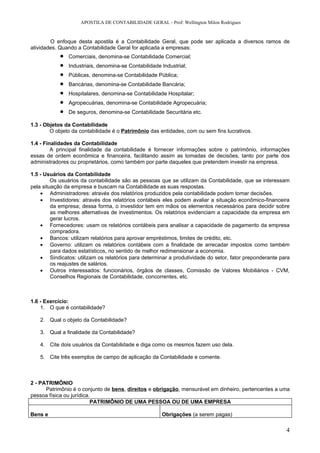 APOSTILA DE CONTABILIDADE GERAL - Prof: Wellington Milon Rodrigues


        O enfoque desta apostila é a Contabilidade Geral, que pode ser aplicada a diversos ramos de
atividades. Quando a Contabilidade Geral for aplicada a empresas:
            •   Comerciais, denomina-se Contabilidade Comercial;
            •   Industriais, denomina-se Contabilidade Industrial;
            •   Públicas, denomina-se Contabilidade Pública;
            •   Bancárias, denomina-se Contabilidade Bancária;
            •   Hospitalares, denomina-se Contabilidade Hospitalar;
            •   Agropecuárias, denomina-se Contabilidade Agropecuária;
            •   De seguros, denomina-se Contabilidade Securitária etc.

1.3 - Objetos da Contabilidade
        O objeto da contabilidade é o Patrimônio das entidades, com ou sem fins lucrativos.

1.4 - Finalidades da Contabilidade
         A principal finalidade da contabilidade é fornecer informações sobre o patrimônio, informações
essas de ordem econômica e financeira, facilitando assim as tomadas de decisões, tanto por parte dos
administradores ou proprietários, como também por parte daqueles que pretendem investir na empresa.

1.5 - Usuários da Contabilidade
         Os usuários da contabilidade são as pessoas que se utilizam da Contabilidade, que se interessam
pela situação da empresa e buscam na Contabilidade as suas respostas.
    • Administradores: através dos relatórios produzidos pela contabilidade podem tomar decisões.
    • Investidores: através dos relatórios contábeis eles podem avaliar a situação econômico-financeira
         da empresa; dessa forma, o investidor tem em mãos os elementos necessários para decidir sobre
         as melhores alternativas de investimentos. Os relatórios evidenciam a capacidade da empresa em
         gerar lucros.
    • Fornecedores: usam os relatórios contábeis para analisar a capacidade de pagamento da empresa
         compradora.
    • Bancos: utilizam relatórios para aprovar empréstimos, limites de crédito, etc.
    • Governo: utilizam os relatórios contábeis com a finalidade de arrecadar impostos como também
         para dados estatísticos, no sentido de melhor redimensionar a economia.
    • Sindicatos: utilizam os relatórios para determinar a produtividade do setor, fator preponderante para
         os reajustes de salários.
    • Outros interessados: funcionários, órgãos de classes, Comissão de Valores Mobiliários - CVM,
         Conselhos Regionais de Contabilidade, concorrentes, etc.



1.6 - Exercício:
    1. O que é contabilidade?

   2. Qual o objeto da Contabilidade?

   3. Qual a finalidade da Contabilidade?

   4. Cite dois usuários da Contabilidade e diga como os mesmos fazem uso dela.

   5. Cite três exemplos de campo de aplicação da Contabilidade e comente.



2 - PATRIMÔNIO
      Patrimônio é o conjunto de bens, direitos e obrigação, mensurável em dinheiro, pertencentes a uma
pessoa física ou jurídica.
                          PATRIMÔNIO DE UMA PESSOA OU DE UMA EMPRESA

Bens e                                                 Obrigações (a serem pagas)

                                                                                                         4
 