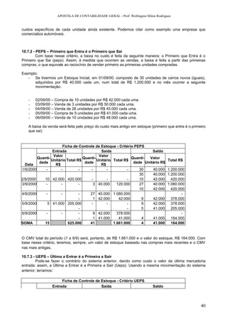 APOSTILA DE CONTABILIDADE GERAL - Prof: Wellington Milon Rodrigues


custos específicos de cada unidade ainda existente. Podemos citar como exemplo uma empresa que
comercializa automóveis.



10.7.2 - PEPS – Primeiro que Entra é o Primeiro que Sai
         Com base nesse critério, a baixa no custo é feita da seguinte maneira: o Primeiro que Entra é o
Primeiro que Sai (peps). Assim, à medida que ocorrem as vendas, a baixa é feita a partir das primeiras
compras, o que equivale ao raciocínio de vender primeiro as primeiras unidades compradas.

Exemplo:
   - Se tivermos um Estoque Inicial, em 01/09/00, composto de 30 unidades de carros novos (iguais),
      adquiridos por R$ 40.000 cada um, num total de R$ 1.200.000 e no mês ocorrer a seguinte
      movimentação:


   -   02/09/00 – Compra de 10 unidades por R$ 42.000 cada uma.
   -   03/09/00 – Venda de 3 unidades por R$ 50.000 cada uma.
   -   04/09/00 – Venda de 28 unidades por R$ 45.000 cada uma.
   -   05/09/00 – Compra de 5 unidades por R$ 41.000 cada uma.
   -   06/09/00 – Venda de 10 unidades por R$ 48.000 cada uma.

   A baixa da venda será feita pelo preço do custo mais antigo em estoque (primeiro que entra é o primeiro
   que sai)



                        Ficha de Controle de Estoque - Critério PEPS
                  Entrada                    Saída                      Saldo
                  Valor                     Valor
         Quanti-                   Quanti-                    Quanti- Valor
                 Unitário Total R$         Unitário Total R$                        Total R$
          dade                      dade                       dade Unitário R$
  Data             R$                        R$
1/9/2000      -        -         -      -        -          -     30    40.000      1.200.000
                                                                  30    40.000      1.200.000
2/9/2000     10 42.000 420.000          -        -          -     10    42.000        420.000
3/9/2000      -        -         -       3 40.000     120.000     27    40.000      1.080.000
                                                                  10    42.000        420.000
4/9/2000      -        -         -     27 40.000 1.080.000                                  -
                                 -       1 42.000      42.000      9    42.000        378.000
5/9/2000       5 41.000 205.000         -        -          -      9    42.000        378.000
                                 -                          -      5    41.000        205.000
6/9/2000      -        -         -       9 42.000     378.000                               -
                                 -       1 41.000      41.000      4    41.000        164.000
SOMA         15            625.000     41           1.661.000      4    41.000        164.000


O CMV total do período (1 a 6/9) será, portanto, de R$ 1.661.000 e o valor do estoque, R$ 164.000. Com
base nesse critério, teremos, sempre, um valor de estoque baseado nas compras mais recentes e o CMV
nas mais antigas.

10.7.3 - UEPS – Última a Entrar é a Primeira a Sair
         Pode-se fazer o contrário do sistema anterior, dando como custo o valor da última mercadoria
entrada: assim, a Última a Entrar é a Primeira a Sair (Ueps). Usando a mesma movimentação do sistema
anterior, teríamos:

                      Ficha de Controle de Estoque - Critério UEPS
                 Entrada                   Saída                           Saldo




                                                                                                       40
 