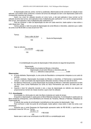 APOSTILA DE CONTABILIDADE GERAL - Prof: Wellington Milon Rodrigues


         A depreciação pode ser, ainda, normal ou acelerada, diferenciado-se tão somente em relação à taxa
aplicada, que poderá variar conforme o número de turnos de utilização do bem a ser depreciado (cada turno
corresponde a período de 8 horas).
         Assim, se o bem for utilizado durante um único turno, a ele será aplicada à taxa normal; se for
utilizado durante dois turnos, será aplicada à taxa multiplicada pelo coeficiente 1,5; e se for utilizada durante
três turnos, será aplicada a taxa multiplicada pelo coeficiente 2,0.
         Para se conhecer o valor da depreciação do bem em cada exercício, basta aplicar a taxa sobre o
valor desse bem. Veja:
         Vamos calcular o valor da quota de depreciação da conta Móveis e Utensílios, sabendo que o saldo
da conta é de R$ 50.000 e a taxa anual é de 10%.



        Temos:
                        Taxa x valor do bem
                                                   =        Quota de Depreciação
                                 100



        Veja os cálculos:
                        10 x 50.000
                                          = R$ 5.000
                          100




                 A contabilização da quota de depreciação é feita através do seguinte lançamento:

                        Depreciação
                        a Depreciação Acumulada de Móveis e Utensílios
                               Depreciação anual sobre Móveis e Utensílios pela de
                               10% a. a., referente a esse período............................5.000
Observações:
   • A conta debitada, Depreciação, é uma conta de Resultado e corresponde à despesa ou ao custo do
      período.
   • A conta creditada, Depreciação Acumulada de Móveis e Utensílios, é Patrimonial e representará,
      sempre, o valor acumulado das depreciações efetuadas durante o tempo de vida útil do bem.
   • No Balanço Patrimonial, a conta Depreciação Acumulada de Móveis e Utensílios aparecerá do lado
      do Ativo como Conta Retificadora da conta do Ativo Permanente que serviu de base para ser
      cálculo.
   • Quando o bem for adquirido durante o ano, a taxa de depreciação do referido ano deverá ser
      proporcional ao número de meses durante o qual o bem foi utilizado.

11.2 - Amortização
        Amortização é a diminuição do valor dos Bens imateriais em razão do tempo.
        Enquanto a depreciação é usada para os Bens Materiais (tangíveis). A amortização é usada para os
Bens Imateriais (intangíveis), como Benfeitoria em Imóveis de Terceiros, Marcas e Patentes, Despesas de
Organização etc.
        O cálculo das quotas de amortização é semelhante ao das quotas de depreciação. Veja:
        Para conhecer a valor da quota de amortização, basta aplicar a taxa sobre o valor da conta a ser
amortizada.
        Suponha que a conta Despesas de Organização apresente saldo de R$ 90.000, o qual deve ser
amortizado à taxa de 10% a.a. Temos:
                                90.000 x 10
                                                = R$ 9.000
                                  100
        Neste caso o valor a ser amortizado é de R$ 9.000 e a contabilização será:



                                                                                                              43
 