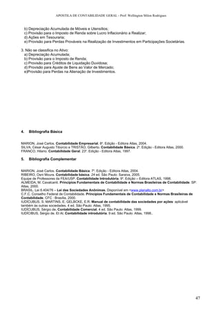 APOSTILA DE CONTABILIDADE GERAL - Prof: Wellington Milon Rodrigues


     b) Depreciação Acumulada de Móveis e Utensílios;
     c) Provisão para o Imposto de Renda sobre Lucro Inflacionário a Realizar;
     d) Ações em Tesouraria;
     e) Provisão para Perdas Prováveis na Realização de Investimentos em Participações Societárias.

3. Não se classifica no Ativo:
  a) Depreciação Acumulada;
  b) Provisão para o Imposto de Renda;
  c) Provisão para Créditos de Liquidação Duvidosa;
  d) Provisão para Ajuste de Bens ao Valor de Mercado;
  e)Provisão para Perdas na Alienação de Investimentos.




4.     Bibliografia Básica


MARION, José Carlos. Contabilidade Empresarial. 8a. Edição - Editora Atlas, 2004.
SILVA, César Augusto Tibúrcio e TRISTÃO, Gilberto. Contabilidade Básica. 2a. Edição - Editora Atlas, 2000.
FRANCO, Hilario. Contabilidade Geral. 23a. Edição - Editora Atlas, 1997.

5.     Bibliografia Complementar


MARION, José Carlos. Contabilidade Básica. 7a. Edição - Editora Atlas, 2004.
RIBEIRO, Osni Moura. Contabilidade básica. 24 ed. São Paulo: Saraiva, 2005.
Equipe de Professores da FEA/USP. Contabilidade Introdutória. 9a. Edição – Editora ATLAS, 1998.
ALMEIDA, M. Cavalcanti. Princípios Fundamentais de Contabilidade e Normas Brasileiras de Contabilidade. SP:
Atlas, 2000.
BRASIL. Lei 6.404/76 – Lei das Sociedades Anônimas. Disponível em <www.planalto.com.br>
C.F.C. Conselho Federal de Contabilidade. Princípios Fundamentais de Contabilidade e Normas Brasileiras de
Contabilidade. CFC : Brasília, 2000.
IUDÍCUBUS, S; MARTINS, E; GELBCKE, E.R. Manual de contabilidade das sociedades por ações: aplicável
também às outras sociedades. 4 ed. São Paulo: Atlas, 1995.
IUDÍCUBUS, Sérgio de. Contabilidade Comercial. 4 ed. São Paulo: Atlas, 1999.
IUDÍCIBUS, Sérgio de. Et Al. Contabilidade introdutória. 9 ed. São Paulo: Atlas, 1998..




                                                                                                             47
 