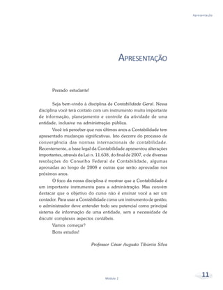 11
Módulo 2
Apresentação
APRESENTAÇÃO
Prezado estudante!
Seja bem-vindo à disciplina de Contabilidade Geral. Nessa
disciplina você terá contato com um instrumento muito importante
de informação, planejamento e controle da atividade de uma
entidade, inclusive na administração pública.
Você irá perceber que nos últimos anos a Contabilidade tem
apresentado mudanças significativas. Isto decorre do processo de
convergência das normas internacionais de contabilidade.
Recentemente, a base legal da Contabilidade apresentou alterações
importantes, através da Lei n. 11.638, do final de 2007, e de diversas
resoluções do Conselho Federal de Contabilidade, algumas
aprovadas ao longo de 2008 e outras que serão aprovadas nos
próximos anos.
O foco da nossa disciplina é mostrar que a Contabilidade é
um importante instrumento para a administração. Mas convém
destacar que o objetivo do curso não é ensinar você a ser um
contador. Para usar a Contabilidade como um instrumento de gestão,
o administrador deve entender todo seu potencial como principal
sistema de informação de uma entidade, sem a necessidade de
discutir complexos aspectos contábeis.
Vamos começar?
Bons estudos!
Professor César Augusto Tibúrcio Silva
 