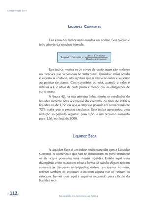 112 Bacharelado em Administração Pública
Contabilidade Geral
LIQUIDEZ CORRENTE
Este é um dos índices mais usados em análise. Seu cálculo é
feito através da seguinte fórmula:
Este índice mostra se os ativos de curto prazo são maiores
ou menores que os passivos de curto prazo. Quando o valor obtido
é superior à unidade, isto significa que o ativo circulante é superior
ao passivo circulante. Caso contrário, ou seja, quando o valor é
inferior a 1, o ativo de curto prazo é menor que as obrigações de
curto prazo.
A Figura 42, na sua primeira linha, mostra os resultados da
liquidez corrente para a empresa do exemplo. No final de 2006 a
liquidez era de 1,72, ou seja, a empresa possuía um ativo circulante
72% maior que o passivo circulante. Este índice apresentou uma
redução no período seguinte, para 1,58, e um pequeno aumento
para 1,59, no final de 2008.
LIQUIDEZ SECA
A Liquidez Seca é um índice muito parecido com a Liquidez
Corrente. A diferença é que não se consideram no ativo circulante
os itens que possuem uma menor liquidez. Existe aqui uma
divergência entre os autores sobre a forma de cálculo. Alguns retiram
somente as despesas antecipadas; outros, em menor número,
retiram também os estoques; e existem alguns que só retiram os
estoques. Iremos usar aqui a seguinte expressão para cálculo da
liquidez seca:
 
