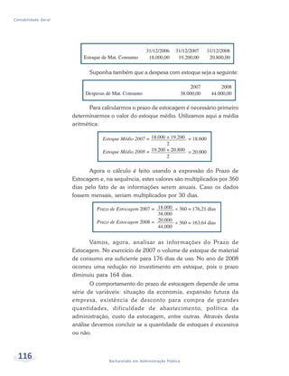 116 Bacharelado em Administração Pública
Contabilidade Geral
Suponha também que a despesa com estoque seja a seguinte:
Para calcularmos o prazo de estocagem é necessário primeiro
determinarmos o valor do estoque médio. Utilizamos aqui a média
aritmética:
Vamos, agora, analisar as informações do Prazo de
Estocagem. No exercício de 2007 o volume de estoque de material
de consumo era suficiente para 176 dias de uso. No ano de 2008
ocorreu uma redução no investimento em estoque, pois o prazo
diminuiu para 164 dias.
O comportamento do prazo de estocagem depende de uma
série de variáveis: situação da economia, expansão futura da
empresa, existência de desconto para compra de grandes
quantidades, dificuldade de abastecimento, política da
administração, custo da estocagem, entre outras. Através desta
análise devemos concluir se a quantidade de estoques é excessiva
ou não.
Agora o cálculo é feito usando a expressão do Prazo de
Estocagem e, na sequência, estes valores são multiplicados por 360
dias pelo fato de as informações serem anuais. Caso os dados
fossem mensais, seriam multiplicados por 30 dias.
 