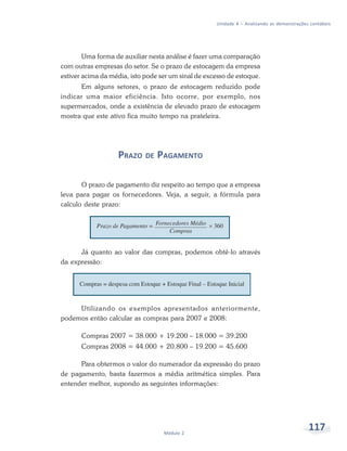 117
Módulo 2
Unidade 4 – Analisando as demonstrações contábeis
Uma forma de auxiliar nesta análise é fazer uma comparação
com outras empresas do setor. Se o prazo de estocagem da empresa
estiver acima da média, isto pode ser um sinal de excesso de estoque.
Em alguns setores, o prazo de estocagem reduzido pode
indicar uma maior eficiência. Isto ocorre, por exemplo, nos
supermercados, onde a existência de elevado prazo de estocagem
mostra que este ativo fica muito tempo na prateleira.
PRAZO DE PAGAMENTO
O prazo de pagamento diz respeito ao tempo que a empresa
leva para pagar os fornecedores. Veja, a seguir, a fórmula para
calculo deste prazo:
Já quanto ao valor das compras, podemos obtê-lo através
da expressão:
Utilizando os exemplos apresentados anteriormente,
podemos então calcular as compras para 2007 e 2008:
Compras 2007 = 38.000 + 19.200 – 18.000 = 39.200
Compras 2008 = 44.000 + 20.800 – 19.200 = 45.600
Para obtermos o valor do numerador da expressão do prazo
de pagamento, basta fazermos a média aritmética simples. Para
entender melhor, supondo as seguintes informações:
 